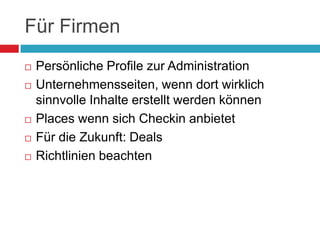 Für FirmenPersönliche Profile zur AdministrationUnternehmensseiten, wenn dort wirklich sinnvolle Inhalte erstellt werden könnenPlaces wenn sich Checkin anbietetFür die Zukunft: DealsRichtlinien beachten