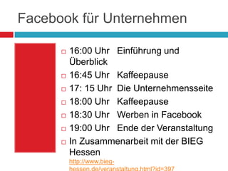 Facebook für Unternehmen16:00 Uhr   Einführung und Überblick16:45 Uhr   Kaffeepause17: 15 Uhr  Die Unternehmensseite18:00 Uhr   Kaffeepause18:30 Uhr   Werben in Facebook19:00 Uhr   Ende der VeranstaltungIn Zusammenarbeit mit der BIEG Hessenhttp://www.bieg-hessen.de/veranstaltung.html?id=397