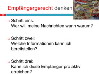 Empfängergerecht denkenSchritt eins:Wer will meine Nachrichten wann warum?Schritt zwei:Welche Informationen kann ich bereitstellen?Schritt drei:Kann ich diese Empfänger pro aktiv erreichen?22