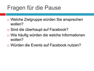 Fragen für die PauseWelche Zielgruppe würden Sie ansprechen wollen?Sind die überhaupt auf Facebook?Wie häufig würden die welche Informationen wollen?Würden die Events auf Facebook nutzen?