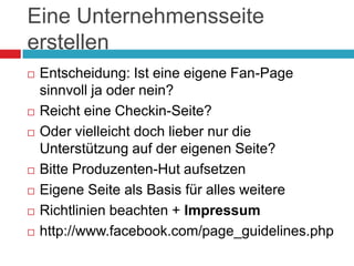 Eine Unternehmensseite erstellenEntscheidung: Ist eine eigene Fan-Page sinnvoll ja oder nein?Reicht eine Checkin-Seite?Oder vielleicht doch lieber nur die Unterstützung auf der eigenen Seite?Bitte Produzenten-Hut aufsetzenEigene Seite als Basis für alles weitereRichtlinien beachten + Impressumhttp://www.facebook.com/page_guidelines.php