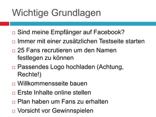Wichtige GrundlagenSind meine Empfänger auf Facebook?Immer mit einer zusätzlichen Testseite starten25 Fans recrutieren um den Namen festlegen zu könnenPassendes Logo hochladen (Achtung, Rechte!)Willkommensseite bauenErste Inhalte online stellenPlan haben um Fans zu erhaltenVorsicht vor Gewinnspielen