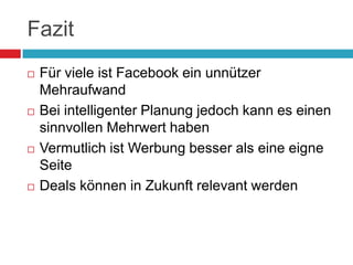 FazitFür viele ist Facebook ein unnützer MehraufwandBei intelligenter Planung jedoch kann es einen sinnvollen Mehrwert habenVermutlich ist Werbung besser als eine eigne SeiteDeals können in Zukunft relevant werden