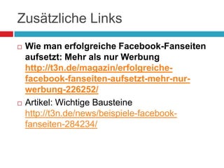 Zusätzliche Links	Wie man erfolgreiche Facebook-Fanseiten aufsetzt: Mehr als nur Werbunghttp://t3n.de/magazin/erfolgreiche-facebook-fanseiten-aufsetzt-mehr-nur-werbung-226252/Artikel: Wichtige Bausteinehttp://t3n.de/news/beispiele-facebook-fanseiten-284234/