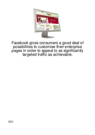 Facebook gives consumers a good deal of
  possibilities to customise their enterprise
 pages in order to appeal to as significantly
       targeted traffic as achievable.




SEO
 