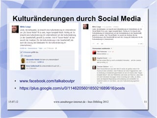 Kulturänderungen durch Social Media




     ●     www.facebook.com/talkaboutpr
     ●     https://plus.google.com/u/0/114620560185021689616/posts


15.07.12                    www.annaberger-internet.de - Ines Döhling 2012   11
 
