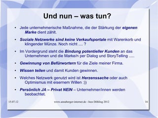 Und nun – was tun?
     ●     Jede unternehmerische Maßnahme, die der Stärkung der eigenen
             Marke dient zählt.
     ●     Soziale Netzwerke sind keine Verkaufsportale mit Warenkorb und
             klingender Münze. Noch nicht .... ?
     ●     Im Vordergrund steht die Bindung potentieller Kunden an das
              Unternehmen und die Marke/n per Dialog und StoryTelling .....
     ●     Gewinnung von Befürwortern für die Ziele meiner Firma.
     ●     Wissen teilen und damit Kunden gewinnen.
     ●     Welches Netzwerk genutzt wird ist Herzenssache oder auch
             Optimismus mit eisernem Willen :))
     ●     Persönlich JA – Privat NEIN – Unternehmer/innen werden
             beobachtet.
15.07.12                      www.annaberger-internet.de - Ines Döhling 2012   16
 