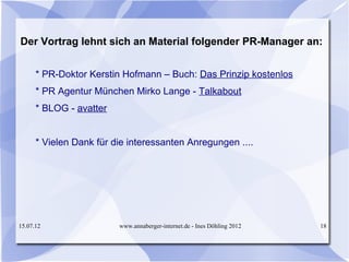 Der Vortrag lehnt sich an Material folgender PR-Manager an:


      * PR-Doktor Kerstin Hofmann – Buch: Das Prinzip kostenlos
      * PR Agentur München Mirko Lange - Talkabout
      * BLOG - avatter


      * Vielen Dank für die interessanten Anregungen ....




15.07.12                 www.annaberger-internet.de - Ines Döhling 2012   18
 