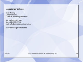 annaberger-internet

  Ines Döhling
  Lindenstraße 3
  D-09456 Annaberg-Buchholz

  fon: +49-3733-27430
  fax: +49-3733-27432
  mail: info@annaberger-internet.de

  www.annaberger-internet.de




15.07.12                       www.annaberger-internet.de - Ines Döhling 2012   19
 