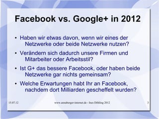 Facebook vs. Google+ in 2012
     ●     Haben wir etwas davon, wenn wir eines der
            Netzwerke oder beide Netzwerke nutzen?
     ●     Verändern sich dadurch unsere Firmen und
            Mitarbeiter oder Arbeitsstil?
     ●     Ist G+ das bessere Facebook, oder haben beide
             Netzwerke gar nichts gemeinsam?
     ●     Welche Erwartungen habt Ihr an Facebook,
            nachdem dort Milliarden gescheffelt wurden?

15.07.12                www.annaberger-internet.de - Ines Döhling 2012   3
 