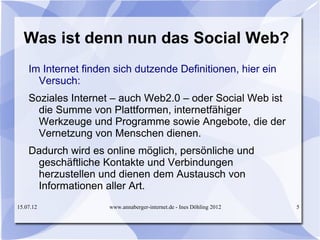Was ist denn nun das Social Web?
    Im Internet finden sich dutzende Definitionen, hier ein
      Versuch:
    Soziales Internet – auch Web2.0 – oder Social Web ist
      die Summe von Plattformen, internetfähiger
      Werkzeuge und Programme sowie Angebote, die der
      Vernetzung von Menschen dienen.
    Dadurch wird es online möglich, persönliche und
     geschäftliche Kontakte und Verbindungen
     herzustellen und dienen dem Austausch von
     Informationen aller Art.
15.07.12             www.annaberger-internet.de - Ines Döhling 2012   5
 