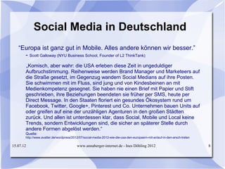 Social Media in Deutschland
   “Europa ist ganz gut in Mobile. Alles andere können wir besser.”
     - Scott Galloway (NYU Business School, Founder of L2 ThinkTank)
       „Komisch, aber wahr: die USA erleben diese Zeit in ungeduldiger
       Aufbruchstimmung. Reihenweise werden Brand Manager und Marketeers auf
       die Straße gesetzt, im Gegenzug wandern Social Medians auf ihre Posten.
       Sie schwimmen mit im Fluss, sind jung und von Kindesbeinen an mit
       Medienkompetenz gesegnet. Sie haben nie einen Brief mit Papier und Stift
       geschrieben, ihre Beziehungen beendeten sie früher per SMS, heute per
       Direct Message. In den Staaten floriert ein gesundes Ökosystem rund um
       Facebook, Twitter, Google+, Pinterest und Co. Unternehmen bauen Units auf
       oder greifen auf eine der unzähligen Agenturen in den großen Städten
       zurück. Und allen ist unterdessen klar, dass Social, Mobile und Local keine
       Trends, sondern Entwicklungen sind, die sicher an späterer Stelle durch
       andere Formen abgelöst werden.“
       Quelle:
       http://www.avatter.de/wordpress/2012/07/social-media-2012-wie-die-usa-den-europaern-mit-anlauf-in-den-arsch-treten

15.07.12                                  www.annaberger-internet.de - Ines Döhling 2012                                    8
 