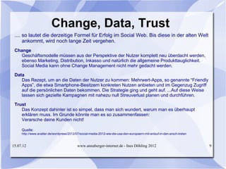 Change, Data, Trust
 .... so lautet die derzeitige Formel für Erfolg im Social Web. Bis diese in der alten Welt
      ankommt, wird noch lange Zeit vergehen.
 Change
   Geschäftsmodelle müssen aus der Perspektive der Nutzer komplett neu überdacht werden,
   ebenso Marketing, Distribution, Inkasso und natürlich die allgemeine Produkttauglichkeit.
   Social Media kann ohne Change Management nicht mehr gedacht werden.

 Data
    Das Rezept, um an die Daten der Nutzer zu kommen: Mehrwert-Apps, so genannte “Friendly
    Apps”, die etwa Smartphone-Besitzern konkreten Nutzen anbieten und im Gegenzug Zugriff
    auf die persönlichen Daten bekommen. Die Strategie ging und geht auf. ...Auf diese Weise
    lassen sich gezielte Kampagnen mit nahezu null Streuverlust planen und durchführen.

 Trust
    Das Konzept dahinter ist so simpel, dass man sich wundert, warum man es überhaupt
    erklären muss. Im Grunde könnte man es so zusammenfassen:
    Verarsche deine Kunden nicht!

     Quelle:
     http://www.avatter.de/wordpress/2012/07/social-media-2012-wie-die-usa-den-europaern-mit-anlauf-in-den-arsch-treten


15.07.12                                   www.annaberger-internet.de - Ines Döhling 2012                                 9
 