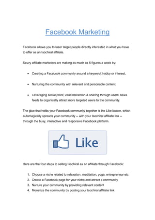 Facebook Marketing
Facebook allows you to laser target people directly interested in what you have
to offer as an Isochiral affiliate.


Savvy affiliate marketers are making as much as 5 figures a week by:


      Creating a Facebook community around a keyword, hobby or interest,


      Nurturing the community with relevant and personable content,


      Leveraging social proof, viral interaction & sharing through users' news
       feeds to organically attract more targeted users to the community.


The glue that holds your Facebook community together is the Like button, which
automagically spreads your community -- with your Isochiral affiliate link --
through the busy, interactive and responsive Facebook platform.




Here are the four steps to selling Isochiral as an affiliate through Facebook:


   1. Choose a niche related to relaxation, meditation, yoga, entrepreneur etc
   2. Create a Facebook page for your niche and attract a community
   3. Nurture your community by providing relevant content
   4. Monetize the community by posting your Isochiral affiliate link
 