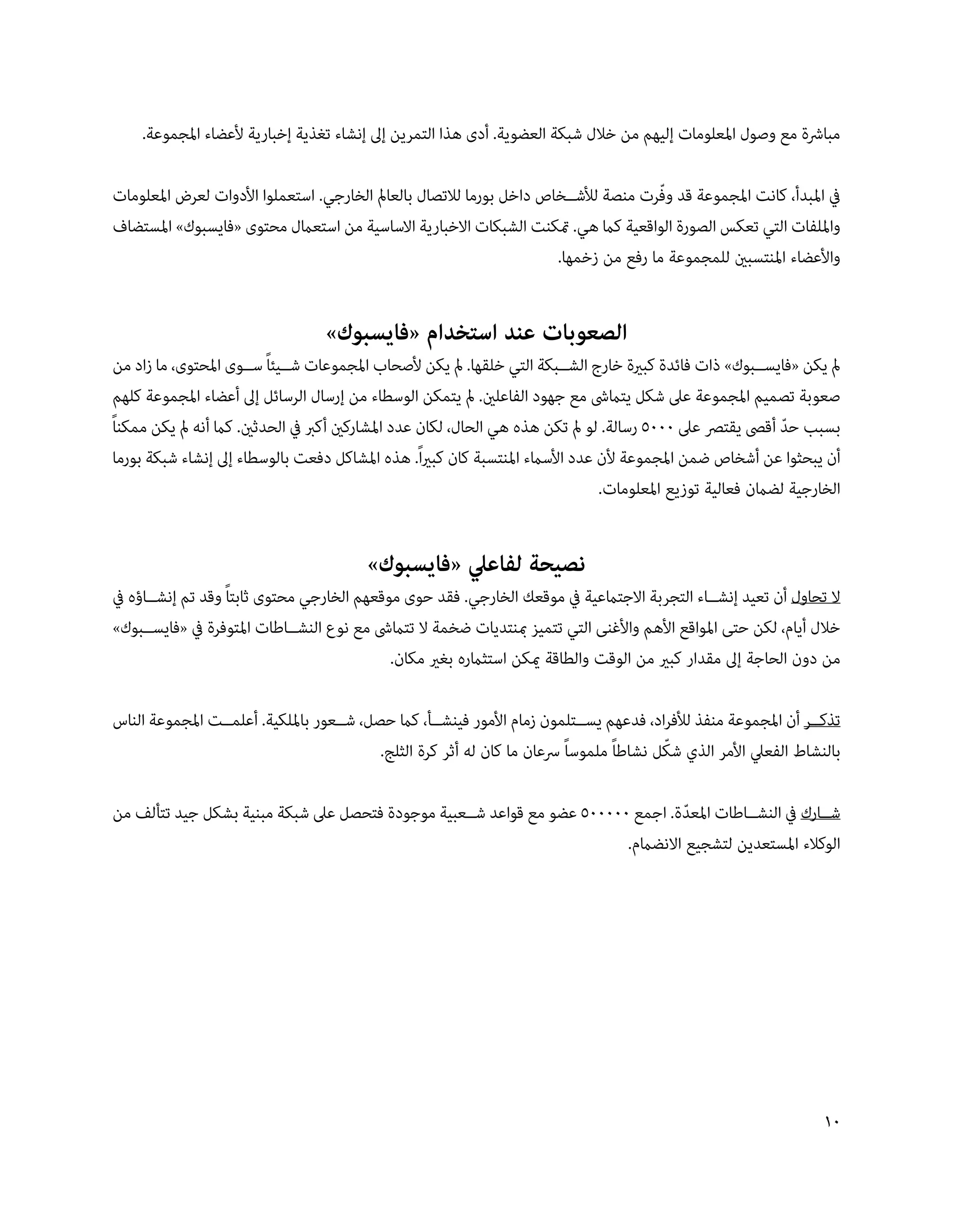 ‫مبارشة مع وصول املعلومات إليهم من خالل شبكة العضوية. أدى هذا التمرين إىل إنشاء تغذية إخبارية ألعضاء املجموعة.‬

                                                                                      ‫ّ‬
‫يف املبدأ، كانت املجموعة قد وفرت منصة لألش��خاص داخل بورما لالتصال بالعامل الخارجي. استعملوا األدوات لعرض املعلومات‬
‫وامللفات التي تعكس الصورة الواقعية كام هي. متكنت الشبكات االخبارية االساسية من استعامل محتوى «فايسبوك» املستضاف‬
                                                                      ‫واألعضاء املنتسبني للمجموعة ما رفع من زخمها.‬


                                  ‫الصعوبات عند استخدام «فايسبوك»‬
 ‫مل يكن «فايس��بوك» ذات فائدة كبرية خارج الش��بكة التي خلقها. مل يكن ألصحاب املجموعات ش��يئاً س��وى املحتوى، ما زاد من‬
 ‫صعوبة تصميم املجموعة عىل شكل يتامىش مع جهود الفاعلني. مل يتمكن الوسطاء من إرسال الرسائل إىل أعضاء املجموعة كلهم‬
‫بسبب حد أقىص يقترص عىل 0005 رسالة. لو مل تكن هذه هي الحال، لكان عدد املشاركني أكرب يف الحدثني. كام أنه مل يكن ممكناً‬
                                                                                                              ‫ّ‬
 ‫أن يبحثوا عن أشخاص ضمن املجموعة ألن عدد األسامء املنتسبة كان كبرياً. هذه املشاكل دفعت بالوسطاء إىل إنشاء شبكة بورما‬
                                                                                 ‫الخارجية لضامن فعالية توزيع املعلومات.‬


                                         ‫نصيحة لفاعيل «فايسبوك»‬
‫ال تحاول أن تعيد إنش��اء التجربة االجتامعية يف موقعك الخارجي. فقد حوى موقعهم الخارجي محتوى ثابتاً وقد تم إنش��اؤه يف‬
‫خالل أيام، لكن حتى املواقع األهم واألغنى التي تتميز مبنتديات ضخمة ال تتامىش مع نوع النش��اطات املتوفرة يف «فايس��بوك»‬
                                             ‫من دون الحاجة إىل مقدار كبري من الوقت والطاقة ميكن استثامره بغري مكان.‬

‫تذك��ر أن املجموعة منفذ لألفراد، فدعهم يس��تلمون زمام األمور فينش��أ، كام حصل، ش��عور بامللكية. أعلم��ت املجموعة الناس‬
                                                                                          ‫ّ‬
                                           ‫بالنشاط الفعيل األمر الذي شكل نشاطاً ملموساً رسعان ما كان له أثر كرة الثلج.‬

‫ش��ارك يف النش��اطات املعدة. اجمع 000005 عضو مع قواعد ش��عبية موجودة فتحصل عىل شبكة مبنية بشكل جيد تتألف من‬
                                                                                   ‫ّ‬
                                                                         ‫الوكالء املستعدين لتشجيع االنضامم.‬




                                                                                                                    ‫01‬
 