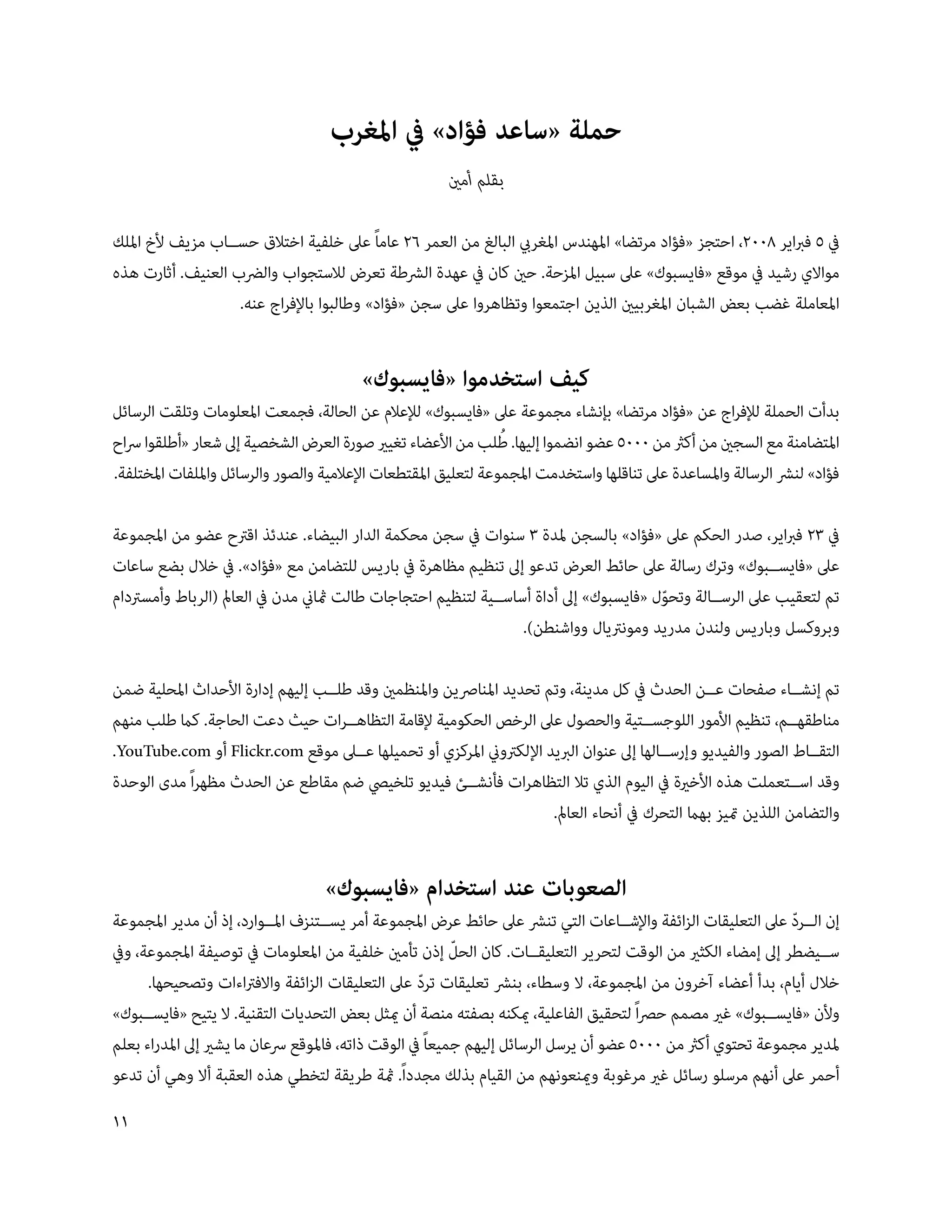 ‫حملة «ساعد فؤاد» يف املغرب‬
                                                       ‫بقلم أمني‬

‫يف 5 فرباير 800، احتجز «فؤاد مرتضا» املهندس املغريب البالغ من العمر 6 عاماً عىل خلفية اختالق حس��اب مزيف ألخ امللك‬
‫مواالي رشيد يف موقع «فايسبوك» عىل سبيل املزحة. حني كان يف عهدة الرشطة تعرض لالستجواب والرضب العنيف. أثارت هذه‬
                   ‫املعاملة غضب بعض الشبان املغربيني الذين اجتمعوا وتظاهروا عىل سجن «فؤاد» وطالبوا باإلفراج عنه.‬


                                         ‫كيف استخدموا «فايسبوك»‬
‫بدأت الحملة لإلفراج عن «فؤاد مرتضا» بإنشاء مجموعة عىل «فايسبوك» لإلعالم عن الحالة، فجمعت املعلومات وتلقت الرسائل‬
                                                                 ‫ُ‬
‫املتضامنة مع السجني من أكرث من 0005 عضو انضموا إليها. طلب من األعضاء تغيري صورة العرض الشخصية إىل شعار «أطلقوا رساح‬
‫فؤاد» لنرش الرسالة واملساعدة عىل تناقلها واستخدمت املجموعة لتعليق املقتطعات اإلعالمية والصور والرسائل وامللفات املختلفة.‬

‫يف 3 فرباير، صدر الحكم عىل «فؤاد» بالسجن ملدة 3 سنوات يف سجن محكمة الدار البيضاء. عندئذ اقرتح عضو من املجموعة‬
‫عىل «فايس��بوك» وترك رسالة عىل حائط العرض تدعو إىل تنظيم مظاهرة يف باريس للتضامن مع «فؤاد». يف خالل بضع ساعات‬
‫تم لتعقيب عىل الرس��الة وتحول «فايسبوك» إىل أداة أساس��ية لتنظيم احتجاجات طالت مثاين مدن يف العامل (الرباط وأمسرتدام‬
                                                                                        ‫ّ‬
                                                                  ‫وبروكسل وباريس ولندن مدريد ومونرتيال وواشنطن).‬

‫تم إنش��اء صفحات ع��ن الحدث يف كل مدينة، وتم تحديد املنارصين واملنظمني وقد طل��ب إليهم إدارة األحداث املحلية ضمن‬
‫مناطقه��م، تنظيم األمور اللوجس��تية والحصول عىل الرخص الحكومية إلقامة التظاه��رات حيث دعت الحاجة. كام طلب منهم‬
‫التق��اط الصور والفيديو وإرس��الها إىل عنوان الربيد اإللكرتوين املركزي أو تحميلها ع��ىل موقع ‪ Flickr.com‬أو ‪.YouTube.com‬‬
‫وقد اس��تعملت هذه األخرية يف اليوم الذي تال التظاهرات فأنش��ئ فيديو تلخييص ضم مقاطع عن الحدث مظهراً مدى الوحدة‬
                                                                     ‫والتضامن اللذين متيز بهام التحرك يف أنحاء العامل.‬


                                   ‫الصعوبات عند استخدام «فايسبوك»‬
‫إن ال��رد عىل التعليقات الزائفة واإلش��اعات التي تنرش عىل حائط عرض املجموعة أمر يس��تنزف امل��وارد، إذ أن مدير املجموعة‬
                                                                                                              ‫ّ‬
                                                           ‫ّ‬
‫س��يضطر إىل إمضاء الكثري من الوقت لتحرير التعليق��ات. كان الحل إذن تأمني خلفية من املعلومات يف توصيفة املجموعة، ويف‬
      ‫خالل أيام، بدأ أعضاء آخرون من املجموعة، ال وسطاء، بنرش تعليقات ترد عىل التعليقات الزائفة واالفرتاءات وتصحيحها.‬
                                                     ‫ّ‬
‫وألن «فايس��بوك» غري مصمم حرصاً لتحقيق الفاعلية، ميكنه بصفته منصة أن ميثل بعض التحديات التقنية. ال يتيح «فايس��بوك»‬
‫ملدير مجموعة تحتوي أكرث من 0005 عضو أن يرسل الرسائل إليهم جميعاً يف الوقت ذاته، فاملوقع رسعان ما يشري إىل املدراء بعلم‬
‫أحمر عىل أنهم مرسلو رسائل غري مرغوبة ومينعونهم من القيام بذلك مجدداً. مثة طريقة لتخطي هذه العقبة أال وهي أن تدعو‬
‫11‬
 
