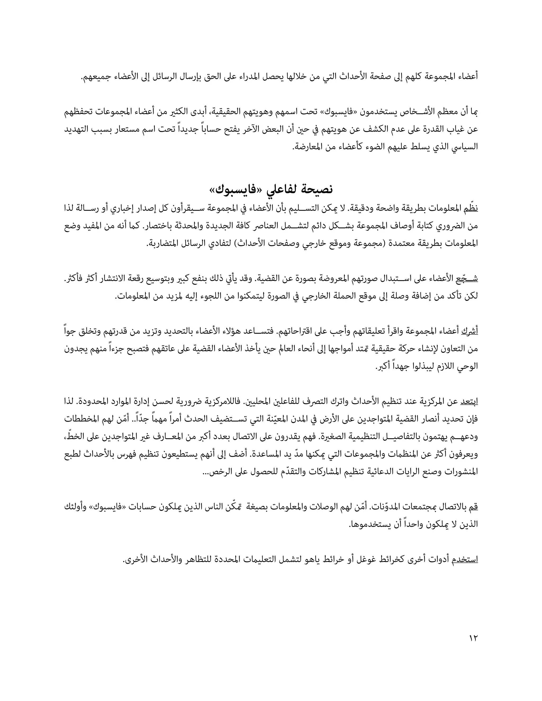 ‫أعضاء املجموعة كلهم إىل صفحة األحداث التي من خاللها يحصل املدراء عىل الحق بإرسال الرسائل إىل األعضاء جميعهم.‬

‫مبا أن معظم األش��خاص يستخدمون «فايسبوك» تحت اسمهم وهويتهم الحقيقية، أبدى الكثري من أعضاء املجموعات تحفظهم‬
‫عن غياب القدرة عىل عدم الكشف عن هويتهم يف حني أن البعض اآلخر يفتح حساباً جديداً تحت اسم مستعار بسبب التهديد‬
                                                            ‫السيايس الذي يسلط عليهم الضوء كأعضاء من املعارضة.‬


                                          ‫نصيحة لفاعيل «فايسبوك»‬
                                                                                                                   ‫ّ‬
‫نظم املعلومات بطريقة واضحة ودقيقة. ال ميكن التس��ليم بأن األعضاء يف املجموعة س��يقرأون كل إصدار إخباري أو رس��الة لذا‬
‫من الرضوري كتابة أوصاف املجموعة بش��كل دائم لتش��مل العنارص كافة الجديدة واملحدثة باختصار. كام أنه من املفيد وضع‬
                         ‫املعلومات بطريقة معتمدة (مجموعة وموقع خارجي وصفحات األحداث) لتفادي الرسائل املتضاربة.‬

‫ش��جع األعضاء عىل اس��تبدال صورتهم املعروضة بصورة عن القضية. وقد يأيت ذلك بنفع كبري وبتوسيع رقعة االنتشار أكرث فأكرث.‬
                                                                                                                 ‫ّ‬
                ‫لكن تأكد من إضافة وصلة إىل موقع الحملة الخارجي يف الصورة ليتمكنوا من اللجوء إليه ملزيد من املعلومات.‬

‫أرشك أعضاء املجموعة واقرأ تعليقاتهم وأجب عىل اقرتاحاتهم. فتس��اعد هؤالء األعضاء بالتحديد وتزيد من قدرتهم وتخلق جواً‬
 ‫من التعاون إلنشاء حركة حقيقية متتد أمواجها إىل أنحاء العامل حني يأخذ األعضاء القضية عىل عاتقهم فتصبح جزءاً منهم يجدون‬
                                                                                          ‫الوحي الالزم ليبذلوا جهداً أكرب.‬

‫ابتعد عن املركزية عند تنظيم األحداث واترك الترصف للفاعلني املحليني. فالالمركزية رضورية لحسن إدارة املوارد املحدودة. لذا‬
                  ‫ً ّ ّ‬
‫فإن تحديد أنصار القضية املتواجدين عىل األرض يف املدن املعينة التي تس��تضيف الحدث أمراً مهام جداً.. أمن لهم املخططات‬
                                                              ‫ّ‬
  ‫ّ‬
‫ودعه��م يهتمون بالتفاصي��ل التنظيمية الصغرية. فهم يقدرون عىل االتصال بعدد أكرب من املع��ارف غري املتواجدين عىل الخط،‬
‫ويعرفون أكرث عن املنظامت واملجموعات التي ميكنها مد يد املساعدة. أضف إىل أنهم يستطيعون تنظيم فهرس باألحداث لطبع‬
                                                                    ‫ّ‬
                                       ‫املنشورات وصنع الرايات الدعائية تنظيم املشاركات والتقدم للحصول عىل الرخص...‬
                                                                  ‫ّ‬

                                            ‫ّ‬
‫قم باالتصال مبجتمعات املدونات. أمن لهم الوصالت واملعلومات بصيغة متكن الناس الذين ميلكون حسابات «فايسبوك» وأولئك‬
                                                                               ‫ّ‬     ‫ّ‬
                                                                           ‫الذين ال ميلكون واحداً أن يستخدموها.‬

                 ‫استخدم أدوات أخرى كخرائط غوغل أو خرائط ياهو لتشمل التعليامت املحددة للتظاهر واألحداث األخرى.‬




                                                                                                                       ‫1‬
 