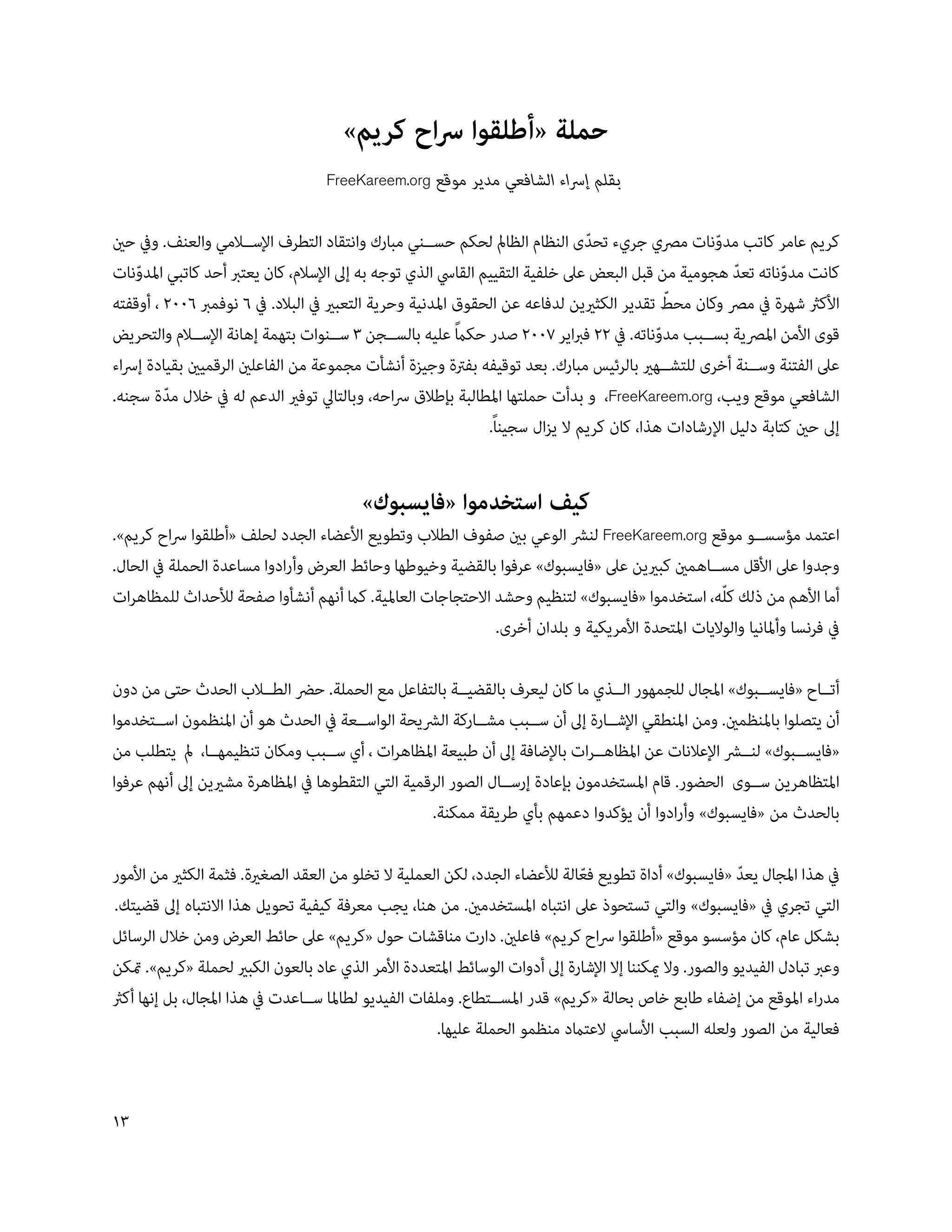 ‫حملة «أطلقوا رساح كريم»‬
                                    ‫بقلم إرساء الشافعي مدير موقع ‪FreeKareem.org‬‬


‫كريم عامر كاتب مدونات مرصي جريء تحدى النظام الظامل لحكم حس��ني مبارك وانتقاد التطرف اإلس��المي والعنف. ويف حني‬
                                                                                ‫ّ‬                   ‫ّ‬
‫كانت مدوناته تعد هجومية من قبل البعض عىل خلفية التقييم القايس الذي توجه به إىل اإلسالم، كان يعترب أحد كاتبي املدونات‬
    ‫ّ‬                                                                                                  ‫ّ‬       ‫ّ‬
                                                                                             ‫ّ‬
‫األكرث شهرة يف مرص وكان محط تقدير الكثريين لدفاعه عن الحقوق املدنية وحرية التعبري يف البالد. يف 6 نوفمرب 600 ، أوقفته‬
                                                           ‫ً‬
‫قوى األمن املرصية بس��بب مدوناته. يف  فرباير 00 صدر حكام عليه بالس��جن 3 س��نوات بتهمة إهانة اإلس��الم والتحريض‬
                                                                                           ‫ّ‬
‫عىل الفتنة وس��نة أخرى للتش��هري بالرئيس مبارك. بعد توقيفه بفرتة وجيزة أنشأت مجموعة من الفاعلني الرقميني بقيادة إرساء‬
‫الشافعي موقع ويب، ‪ ،FreeKareem.org‬و بدأت حملتها املطالبة بإطالق رساحه، وبالتايل توفري الدعم له يف خالل مدة سجنه.‬
         ‫ّ‬
                                                               ‫إىل حني كتابة دليل اإلرشادات هذا، كان كريم ال يزال سجيناً.‬


                                          ‫كيف استخدموا «فايسبوك»‬
‫اعتمد مؤسس��و موقع ‪ FreeKareem.org‬لنرش الوعي بني صفوف الطالب وتطويع األعضاء الجدد لحلف «أطلقوا رساح كريم».‬
‫وجدوا عىل األقل مس��اهمني كبريين عىل «فايسبوك» عرفوا بالقضية وخيوطها وحائط العرض وأرادوا مساعدة الحملة يف الحال.‬
‫أما األهم من ذلك ك ّله، استخدموا «فايسبوك» لتنظيم وحشد االحتجاجات العاملية. كام أنهم أنشأوا صفحة لألحداث للمظاهرات‬
                                                            ‫يف فرنسا وأملانيا والواليات املتحدة األمريكية و بلدان أخرى.‬

‫أت��اح «فايس��بوك» املجال للجمهور ال��ذي ما كان ليعرف بالقضي��ة بالتفاعل مع الحملة. حرض الط��الب الحدث حتى من دون‬
‫أن يتصلوا باملنظمني. ومن املنطقي اإلش��ارة إىل أن س��بب مش��اركة الرشيحة الواس��عة يف الحدث هو أن املنظمون اس��تخدموا‬
‫«فايس��بوك» لن��رش اإلعالنات عن املظاه��رات باإلضافة إىل أن طبيعة املظاهرات ، أي س��بب ومكان تنظيمه��ا، مل يتطلب من‬
‫املتظاهرين س��وى الحضور. قام املستخدمون بإعادة إرس��ال الصور الرقمية التي التقطوها يف املظاهرة مشريين إىل أنهم عرفوا‬
                                                    ‫بالحدث من «فايسبوك» وأرادوا أن يؤكدوا دعمهم بأي طريقة ممكنة.‬

‫يف هذا املجال يعد «فايسبوك» أداة تطويع فعالة لألعضاء الجدد، لكن العملية ال تخلو من العقد الصغرية. فثمة الكثري من األمور‬
                                                                              ‫ّ‬                            ‫ّ‬
‫التي تجري يف «فايسبوك» والتي تستحوذ عىل انتباه املستخدمني. من هنا، يجب معرفة كيفية تحويل هذا االنتباه إىل قضيتك.‬
‫بشكل عام، كان مؤسسو موقع «أطلقوا رساح كريم» فاعلني. دارت مناقشات حول «كريم» عىل حائط العرض ومن خالل الرسائل‬
‫وعرب تبادل الفيديو والصور. وال ميكننا إال اإلشارة إىل أدوات الوسائط املتعددة األمر الذي عاد بالعون الكبري لحملة «كريم». متكن‬
‫مدراء املوقع من إضفاء طابع خاص بحالة «كريم» قدر املس��تطاع. وملفات الفيديو لطاملا س��اعدت يف هذا املجال، بل إنها أكرث‬
                                                       ‫فعالية من الصور ولعله السبب األسايس العتامد منظمو الحملة عليها.‬


‫31‬
 