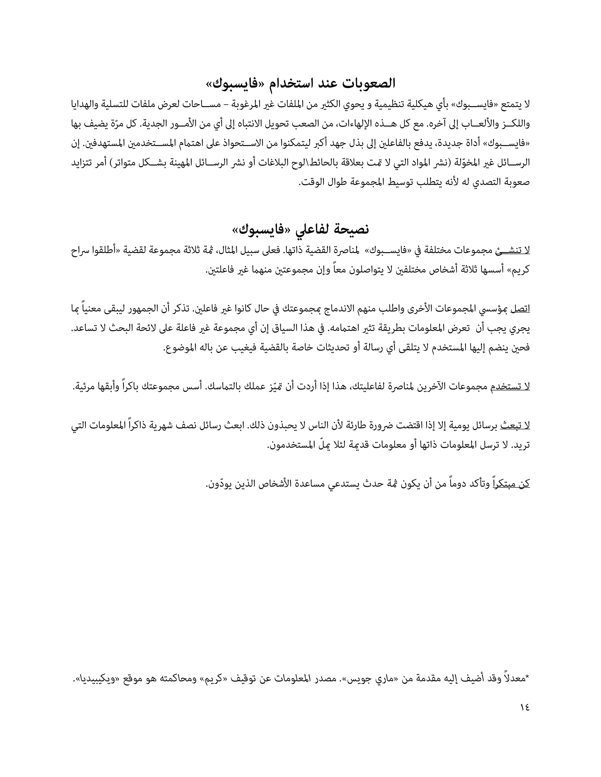 ‫الصعوبات عند استخدام «فايسبوك»‬
‫ال يتمتع «فايس��بوك» بأي هيكلية تنظيمية و يحوي الكثري من امللفات غري املرغوبة – مس��احات لعرض ملفات للتسلية والهدايا‬
‫واللك��ز واأللع��اب إىل آخره. مع كل ه��ذه اإللهاءات، من الصعب تحويل االنتباه إىل أي من األم��ور الجدية. كل مرة يضيف بها‬
            ‫ّ‬
‫«فايس��بوك» أداة جديدة، يدفع بالفاعلني إىل بذل جهد أكرب ليتمكنوا من االس��تحواذ عىل اهتامم املس��تخدمني املستهدفني. إن‬
‫الرس��ائل غري املخولة (نرش املواد التي ال متت بعالقة بالحائطلوح البالغات أو نرش الرس��ائل املهينة بش��كل متواتر) أمر تتزايد‬
                                                                                                         ‫ّ‬
                                                             ‫صعوبة التصدي له ألنه يتطلب توسيط املجموعة طوال الوقت.‬


                                           ‫نصيحة لفاعيل «فايسبوك»‬
‫ال تنش��ئ مجموعات مختلفة يف «فايس��بوك» ملنارصة القضية ذاتها. فعىل سبيل املثال، مثة ثالثة مجموعة لقضية «أطلقوا رساح‬
                                 ‫كريم» أسسها ثالثة أشخاص مختلفني ال يتواصلون معاً وإن مجموعتني منهام غري فاعلتني.‬

‫اتصل مبؤسيس املجموعات األخرى واطلب منهم االندماج مبجموعتك يف حال كانوا غري فاعلني. تذكر أن الجمهور ليبقى معنياً مبا‬
‫يجري يجب أن تعرض املعلومات بطريقة تثري اهتاممه. يف هذا السياق إن أي مجموعة غري فاعلة عىل الئحة البحث ال تساعد.‬
                         ‫فحني ينضم إليها املستخدم ال يتلقى أي رسالة أو تحديثات خاصة بالقضية فيغيب عن باله املوضوع.‬

‫ال تستخدم مجموعات اآلخرين ملنارصة لفاعليتك، هذا إذا أردت أن متيز عملك بالتامسك. أسس مجموعتك باكراً وأبقها مرئية.‬
                                                 ‫ّ‬

‫ال تبعث برسائل يومية إال إذا اقتضت رضورة طارئة ألن الناس ال يحبذون ذلك. ابعث رسائل نصف شهرية ذاكراً املعلومات التي‬
                                                            ‫ّ‬
                                                ‫تريد. ال ترسل املعلومات ذاتها أو معلومات قدمية لئال ميل املستخدمون.‬

                                    ‫كن مبتكراً وتأكد دوماً من أن يكون مثة حدث يستدعي مساعدة األشخاص الذين يودون.‬
                                       ‫ّ‬




                                                                                                 ‫ً‬
‫*معدال وقد أضيف إليه مقدمة من «ماري جويس». مصدر املعلومات عن توقيف «كريم» ومحاكمته هو موقع «ويكيبيديا».‬
                                                                                                                         ‫41‬
 