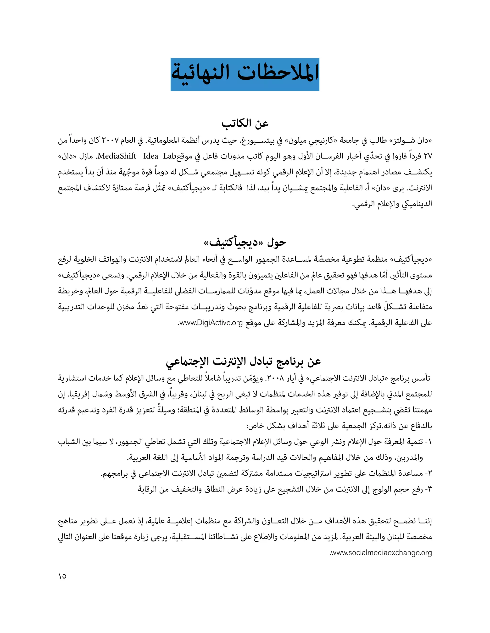 ‫املالحظات النهائية‬
                                                     ‫عن الكاتب‬
‫«دان ش��ولتز» طالب يف جامعة «كارنيجي ميلون» يف بيتس��بورغ، حيث يدرس أنظمة املعلوماتية. يف العام 00 كان واحداً من‬
‫ فرداً فازوا يف تحدي أخبار الفرس��ان األول وهو اليوم كاتب مدونات فاعل يف موقع‪ .MediaShift Idea Lab‬مازل «دان»‬
                                                                                                     ‫ّ‬
‫يكتش��ف مصادر اهتامم جديدة، إال أن اإلعالم الرقمي كونه تس��هيل مجتمعي ش��كل له دوماً قوة موجهة منذ أن بدأ يستخدم‬
                     ‫ّ‬
‫االنرتنت. يرى «دان» أ، الفاعلية واملجتمع ميش��يان يداً بيد، لذا فالكتابة ل� «ديجيأكتيف» متثل فرصة ممتازة الكتشاف املجتمع‬
                                 ‫ّ‬
                                                                                             ‫الدينامييك واإلعالم الرقمي.‬


                                               ‫حول «ديجيأكتيف»‬
‫«ديجيأكتيف» منظمة تطوعية مخصصة ملس��اعدة الجمهور الواس��ع يف أنحاء العامل الستخدام االنرتنت والهواتف الخلوية لرفع‬
                                                                                    ‫ّ‬
‫مستوى التأثري. أما هدفها فهو تحقيق عامل من الفاعلني يتميزون بالقوة والفعالية من خالل اإلعالم الرقمي. وتسعى «ديجيأكتيف»‬
                                                                                                     ‫ّ‬
‫إىل هدفه��ا ه��ذا من خالل مجاالت العمل، مبا فيها موقع مدونات للمامرس��ات الفضىل للفاعلي��ة الرقمية حول العامل، وخريطة‬
                                                               ‫ّ‬
                                                                                                       ‫ّ‬
‫متفاعلة تش��كل قاعد بيانات برصية للفاعلية الرقمية وبرنامج بحوث وتدريب��ات مفتوحة التي تعد مخزن للوحدات التدريبية‬
                        ‫ّ‬
                                       ‫عىل الفاعلية الرقمية. ميكنك معرفة املزيد واملشاركة عىل موقع ‪.www.DigiActive.org‬‬


                                   ‫عن برنامج تبادل اإلنرتنت اإلجتامعي‬
                                                ‫ً‬
‫تأسس برنامج «تبادل االنرتنت االجتامعي» يف أيار 800. ويؤمن تدريباً شامال للتعاطي مع وسائل اإلعالم كام خدمات استشارية‬
                                                               ‫ّ‬
‫للمجتمع املدين باإلضافة إىل توفري هذه الخدمات ملنظامت ال تبغى الربح يف لبنان، وقريباً، يف الرشق األوسط وشامل إفريقيا. إن‬
                                 ‫ً‬
‫مهمتنا تقيض بتش��جيع اعتامد االنرتنت والتعبري بواسطة الوسائط املتعددة يف املنطقة؛ وسيلة لتعزيز قدرة الفرد وتدعيم قدرته‬
                                                              ‫بالدفاع عن ذاته.تركز الجمعية عىل ثالثة أهداف بشكل خاص:‬
‫1- تنمية املعرفة حول اإلعالم ونرش الوعي حول وسائل اإلعالم االجتامعية وتلك التي تشمل تعاطي الجمهور، ال سيام بني الشباب‬
                      ‫واملدربني، وذلك من خالل املفاهيم والحاالت قيد الدراسة وترجمة املواد األساسية إىل اللغة العربية.‬
              ‫- مساعدة املنظامت عىل تطوير اسرتاتيجيات مستدامة مشرتكة لتضمني تبادل االنرتنت االجتامعي يف برامجهم.‬
                          ‫3- رفع حجم الولوج إىل االنرتنت من خالل التشجيع عىل زيادة عرض النطاق والتخفيف من الرقابة‬

‫إنن��ا نطم��ح لتحقيق هذه األهداف م��ن خالل التع��اون والرشاكة مع منظامت إعالمي��ة عاملية، إذ نعمل ع��ىل تطوير مناهج‬
‫مخصصة للبنان والبيئة العربية. ملزيد من املعلومات واالطالع عىل نش��اطاتنا املس��تقبلية، يرجى زيارة موقعنا عىل العنوان التايل‬
                                                                                         ‫‪.www.socialmediaexchange.org‬‬

‫51‬
 