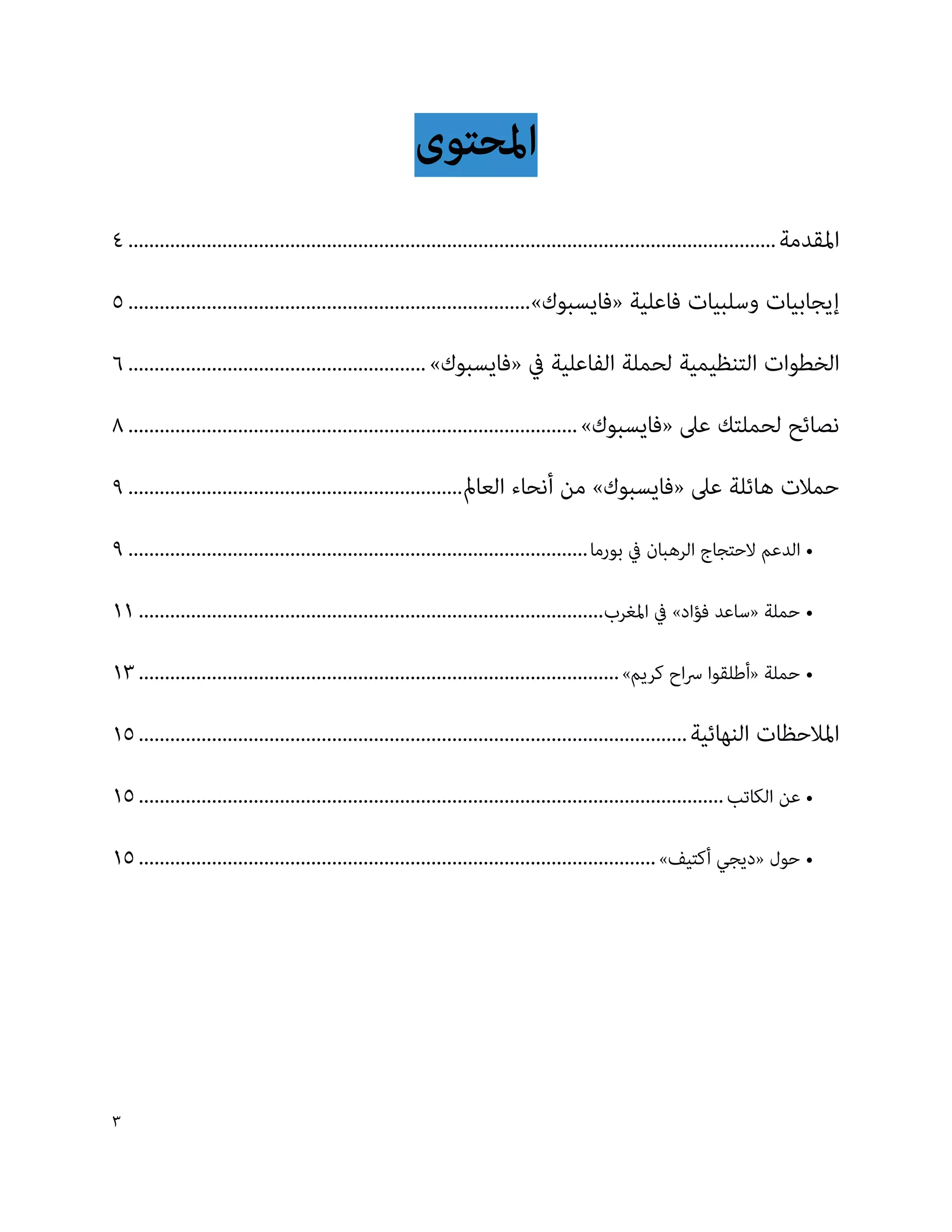 ‫املحتوى‬
‫املقدمة ............................................................................................................................ 4‬
‫إيجابيات وسلبيات فاعلية «فايسبوك»............................................................................. 5‬
‫الخطوات التنظيمية لحملة الفاعلية يف «فايسبوك» ......................................................... 6‬
‫نصائح لحملتك عىل «فايسبوك» ...................................................................................... 8‬
‫حمالت هائلة عىل «فايسبوك» من أنحاء العامل................................................................ 9‬
‫• الدعم الحتجاج الرهبان يف بورما ........................................................................................ 9‬
‫• حملة «ساعد فؤاد» يف املغرب......................................................................................... 11‬
‫• حملة «أطلقوا رساح كريم» ............................................................................................ 31‬
‫املالحظات النهائية ......................................................................................................... 51‬
‫• عن الكاتب ................................................................................................................ 51‬
‫• حول «ديجي أكتيف» ................................................................................................... 51‬




‫3‬
 