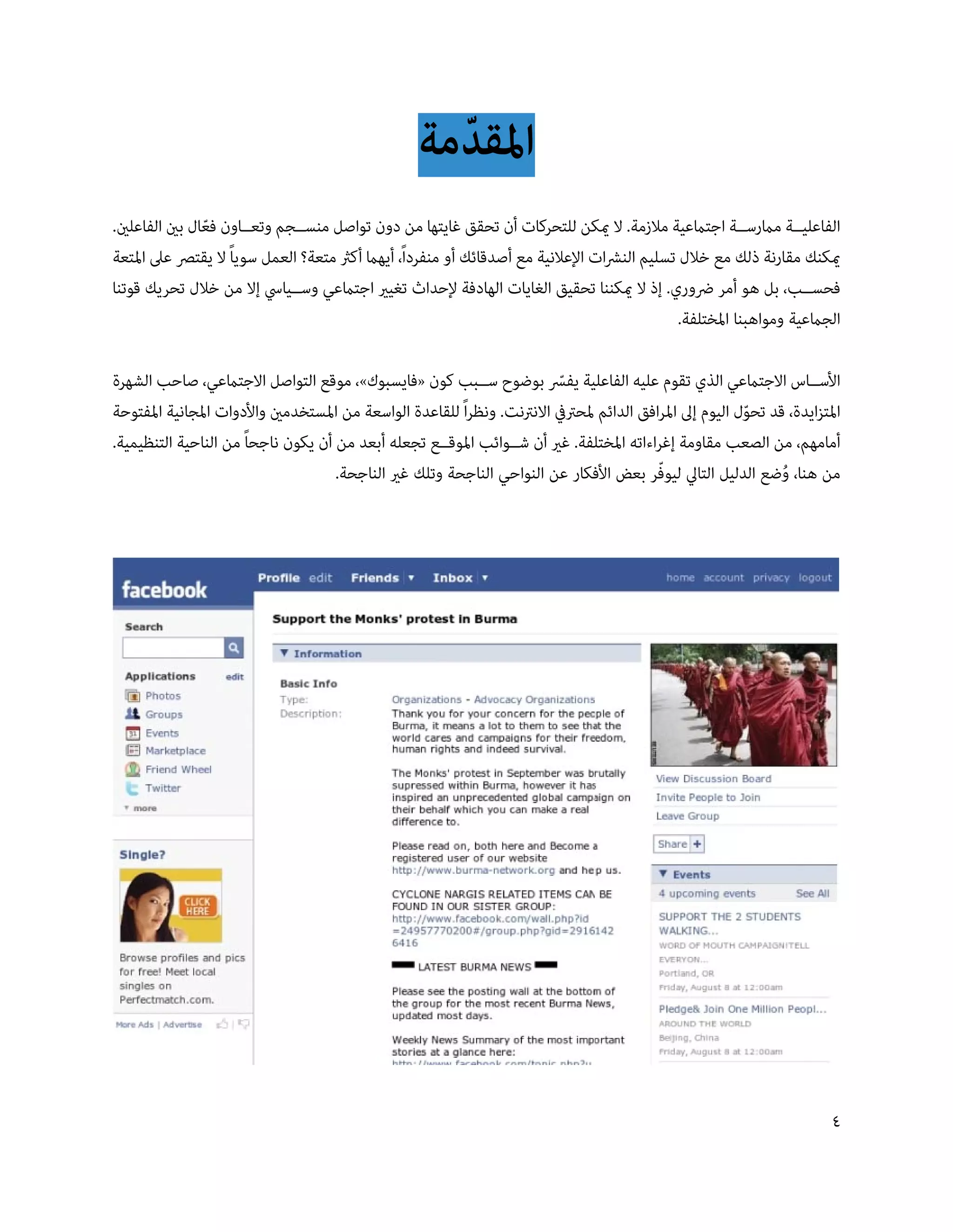 ‫املقدمة‬
                                                      ‫ّ‬
‫الفاعلي��ة مامرس��ة اجتامعية مالزمة. ال ميكن للتحركات أن تحقق غايتها من دون تواصل منس��جم وتع��اون فعال بني الفاعلني.‬
                ‫ّ‬
‫ميكنك مقارنة ذلك مع خالل تسليم النرشات اإلعالنية مع أصدقائك أو منفرداً، أيهام أكرث متعة؟ العمل سوياً ال يقترص عىل املتعة‬
‫فحس��ب، بل هو أمر رضوري. إذ ال ميكننا تحقيق الغايات الهادفة إلحداث تغيري اجتامعي وس��يايس إال من خالل تحريك قوتنا‬
                                                                                                ‫الجامعية ومواهبنا املختلفة.‬

‫األس��اس االجتامعي الذي تقوم عليه الفاعلية يفس بوضوح س��بب كون «فايسبوك»، موقع التواصل االجتامعي، صاحب الشهرة‬
                                                                           ‫ّ‬
‫املتزايدة، قد تحول اليوم إىل املرافق الدائم ملحرتيف االنرتنت. ونظراً للقاعدة الواسعة من املستخدمني واألدوات املجانية املفتوحة‬
                                                                                                            ‫ّ‬
‫أمامهم، من الصعب مقاومة إغراءاته املختلفة. غري أن ش��وائب املوق��ع تجعله أبعد من أن يكون ناجحاً من الناحية التنظيمية.‬
                                                                                            ‫ّ‬
                                     ‫من هنا، وضع الدليل التايل ليوفر بعض األفكار عن النواحي الناجحة وتلك غري الناجحة.‬
                                                                                                                  ‫ُ‬




                                                                                                                           ‫4‬
 