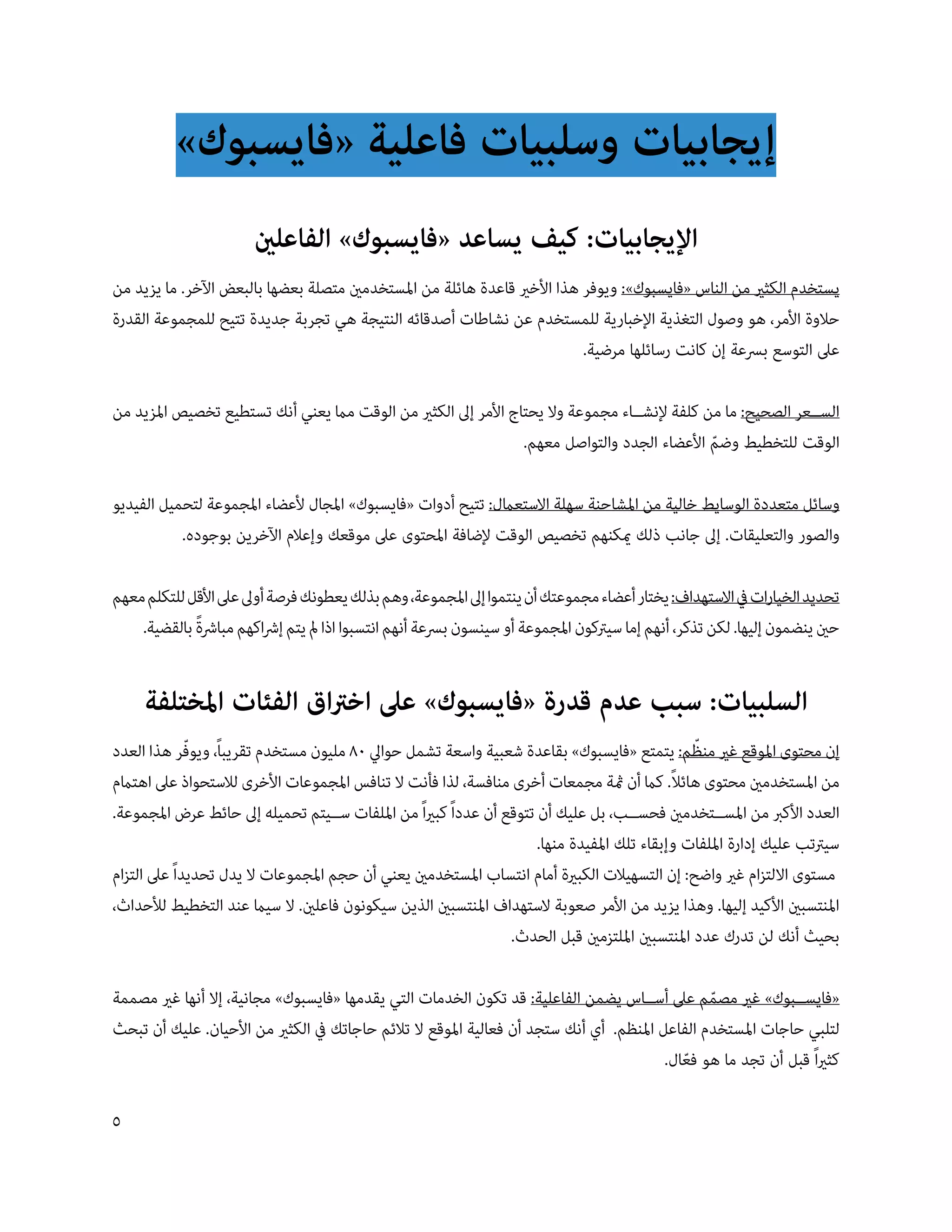 ‫إيجابيات وسلبيات فاعلية «فايسبوك»‬
                       ‫اإليجابيات: كيف يساعد «فايسبوك» الفاعلني‬
‫يستخدم الكثري من الناس «فايسبوك»: ويوفر هذا األخري قاعدة هائلة من املستخدمني متصلة بعضها بالبعض اآلخر. ما يزيد من‬
‫حالوة األمر، هو وصول التغذية اإلخبارية للمستخدم عن نشاطات أصدقائه النتيجة هي تجربة جديدة تتيح للمجموعة القدرة‬
                                                                          ‫عىل التوسع بسعة إن كانت رسائلها مرضية.‬

‫الس��عر الصحيح: ما من كلفة إلنش��اء مجموعة وال يحتاج األمر إىل الكثري من الوقت مام يعني أنك تستطيع تخصيص املزيد من‬
                                                                ‫الوقت للتخطيط وضم األعضاء الجدد والتواصل معهم.‬
                                                                                              ‫ّ‬

‫وسائل متعددة الوسايط خالية من املشاحنة سهلة االستعامل: تتيح أدوات «فايسبوك» املجال ألعضاء املجموعة لتحميل الفيديو‬
           ‫والصور والتعليقات. إىل جانب ذلك ميكنهم تخصيص الوقت إلضافة املحتوى عىل موقعك وإعالم اآلخرين بوجوده.‬

‫تحديد الخيارات يف االستهداف: يختار أعضاء مجموعتك أن ينتموا إىل املجموعة، وهم بذلك يعطونك فرصة أوىل عىل األقل للتكلم معهم‬
             ‫ً‬
    ‫حني ينضمون إليها. لكن تذكر، أنهم إما سيرتكون املجموعة أو سينسون بسعة أنهم انتسبوا اذا مل يتم إرشاكهم مبارشة بالقضية.‬


     ‫السلبيات: سبب عدم قدرة «فايسبوك» عىل اخرتاق الفئات املختلفة‬
                                                                                                ‫ّ‬
‫إن محتوى املوقع غري منظم: يتمتع «فايسبوك» بقاعدة شعبية واسعة تشمل حوايل 08 مليون مستخدم تقريباً، ويوفر هذا العدد‬
              ‫ّ‬
                                                                                             ‫ً‬
‫من املستخدمني محتوى هائال. كام أن مثة مجمعات أخرى منافسة، لذا فأنت ال تنافس املجموعات األخرى لالستحواذ عىل اهتامم‬
‫العدد األكرب من املس��تخدمني فحس��ب، بل عليك أن تتوقع أن عدداً كبرياً من امللفات س��يتم تحميله إىل حائط عرض املجموعة.‬
                                                                      ‫سيرتتب عليك إدارة امللفات وإبقاء تلك املفيدة منها.‬
‫مستوى االلتزام غري واضح: إن التسهيالت الكبرية أمام انتساب املستخدمني يعني أن حجم املجموعات ال يدل تحديداً عىل التزام‬
‫املنتسبني األكيد إليها. وهذا يزيد من األمر صعوبة الستهداف املنتسبني الذين سيكونون فاعلني. ال سيام عند التخطيط لألحداث،‬
                                                                 ‫بحيث أنك لن تدرك عدد املنتسبني امللتزمني قبل الحدث.‬

‫«فايس��بوك» غري مصمم عىل أس��اس يضمن الفاعلية: قد تكون الخدمات التي يقدمها «فايسبوك» مجانية، إال أنها غري مصممة‬
                                                                                                ‫ّ‬
‫لتلبي حاجات املستخدم الفاعل املنظم. أي أنك ستجد أن فعالية املوقع ال تالئم حاجاتك يف الكثري من األحيان. عليك أن تبحث‬
                                                                                         ‫كثرياً قبل أن تجد ما هو فعال.‬
                                                                                            ‫ّ‬

‫5‬
 