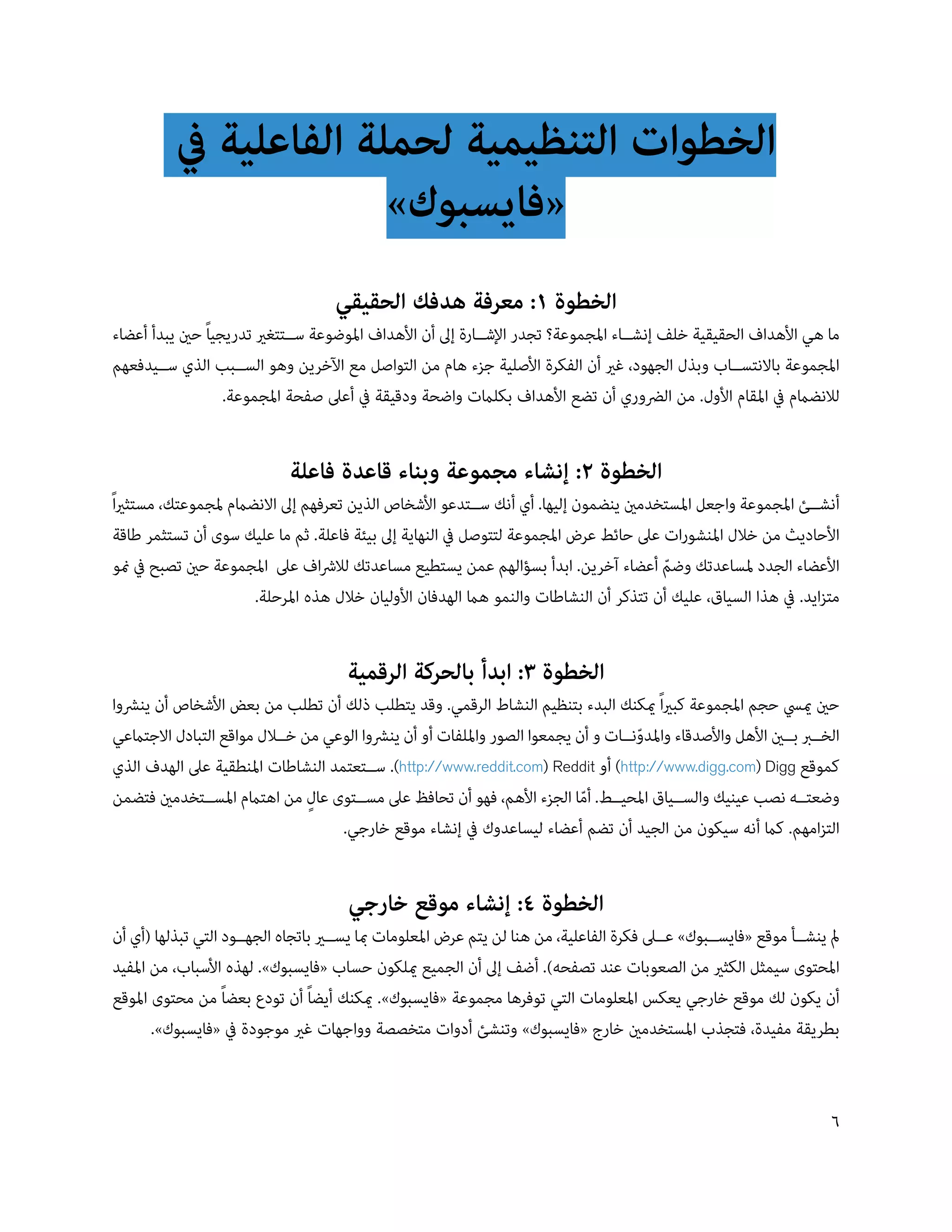 ‫الخطوات التنظيمية لحملة الفاعلية يف‬
                        ‫«فايسبوك»‬
                                     ‫الخطوة 1: معرفة هدفك الحقيقي‬
‫ما هي األهداف الحقيقية خلف إنش��اء املجموعة؟ تجدر اإلش��ارة إىل أن األهداف املوضوعة س��تتغري تدريجياً حني يبدأ أعضاء‬
‫املجموعة باالنتس��اب وبذل الجهود، غري أن الفكرة األصلية جزء هام من التواصل مع اآلخرين وهو الس��بب الذي س��يدفعهم‬
                   ‫لالنضامم يف املقام األول. من الرضوري أن تضع األهداف بكلامت واضحة ودقيقة يف أعىل صفحة املجموعة.‬


                             ‫الخطوة 2: إنشاء مجموعة وبناء قاعدة فاعلة‬
‫أنش��ئ املجموعة واجعل املستخدمني ينضمون إليها. أي أنك س��تدعو األشخاص الذين تعرفهم إىل االنضامم ملجموعتك، مستثرياً‬
 ‫األحاديث من خالل املنشورات عىل حائط عرض املجموعة لتتوصل يف النهاية إىل بيئة فاعلة. ثم ما عليك سوى أن تستثمر طاقة‬
 ‫األعضاء الجدد ملساعدتك وضم أعضاء آخرين. ابدأ بسؤالهم عمن يستطيع مساعدتك لالرشاف عىل املجموعة حني تصبح يف منو‬
                                                                                         ‫ّ‬
                       ‫متزايد. يف هذا السياق، عليك أن تتذكر أن النشاطات والنمو هام الهدفان األوليان خالل هذه املرحلة.‬


                                       ‫الخطوة 3: ابدأ بالحركة الرقمية‬
‫حني مييس حجم املجموعة كبرياً ميكنك البدء بتنظيم النشاط الرقمي. وقد يتطلب ذلك أن تطلب من بعض األشخاص أن ينرشوا‬
‫الخ��رب ب��ني األهل واألصدقاء واملدون��ات و أن يجمعوا الصور وامللفات أو أن ينرشوا الوعي من خ��الل مواقع التبادل االجتامعي‬
                                                                                     ‫ّ‬
‫كموقع ‪ )http://www.digg.com) Digg‬أو ‪ .)http://www.reddit.com) Reddit‬س��تعتمد النشاطات املنطقية عىل الهدف الذي‬
‫وضعت��ه نصب عينيك والس��ياق املحي��ط. أما الجزء األهم، فهو أن تحافظ عىل مس��توى عالٍ من اهتامم املس��تخدمني فتضمن‬
                                                                            ‫ّ‬
                                    ‫التزامهم. كام أنه سيكون من الجيد أن تضم أعضاء ليساعدوك يف إنشاء موقع خارجي.‬


                                       ‫الخطوة 4: إنشاء موقع خارجي‬
‫مل ينش��أ موقع «فايس��بوك» ع��ىل فكرة الفاعلية، من هنا لن يتم عرض املعلومات مبا يس��ري باتجاه الجه��ود التي تبذلها (أي أن‬
‫املحتوى سيمثل الكثري من الصعوبات عند تصفحه). أضف إىل أن الجميع ميلكون حساب «فايسبوك». لهذه األسباب، من املفيد‬
‫أن يكون لك موقع خارجي يعكس املعلومات التي توفرها مجموعة «فايسبوك». ميكنك أيضاً أن تودع بعضاً من محتوى املوقع‬
       ‫بطريقة مفيدة، فتجذب املستخدمني خارج «فايسبوك» وتنشئ أدوات متخصصة وواجهات غري موجودة يف «فايسبوك».‬


                                                                                                                       ‫6‬
 