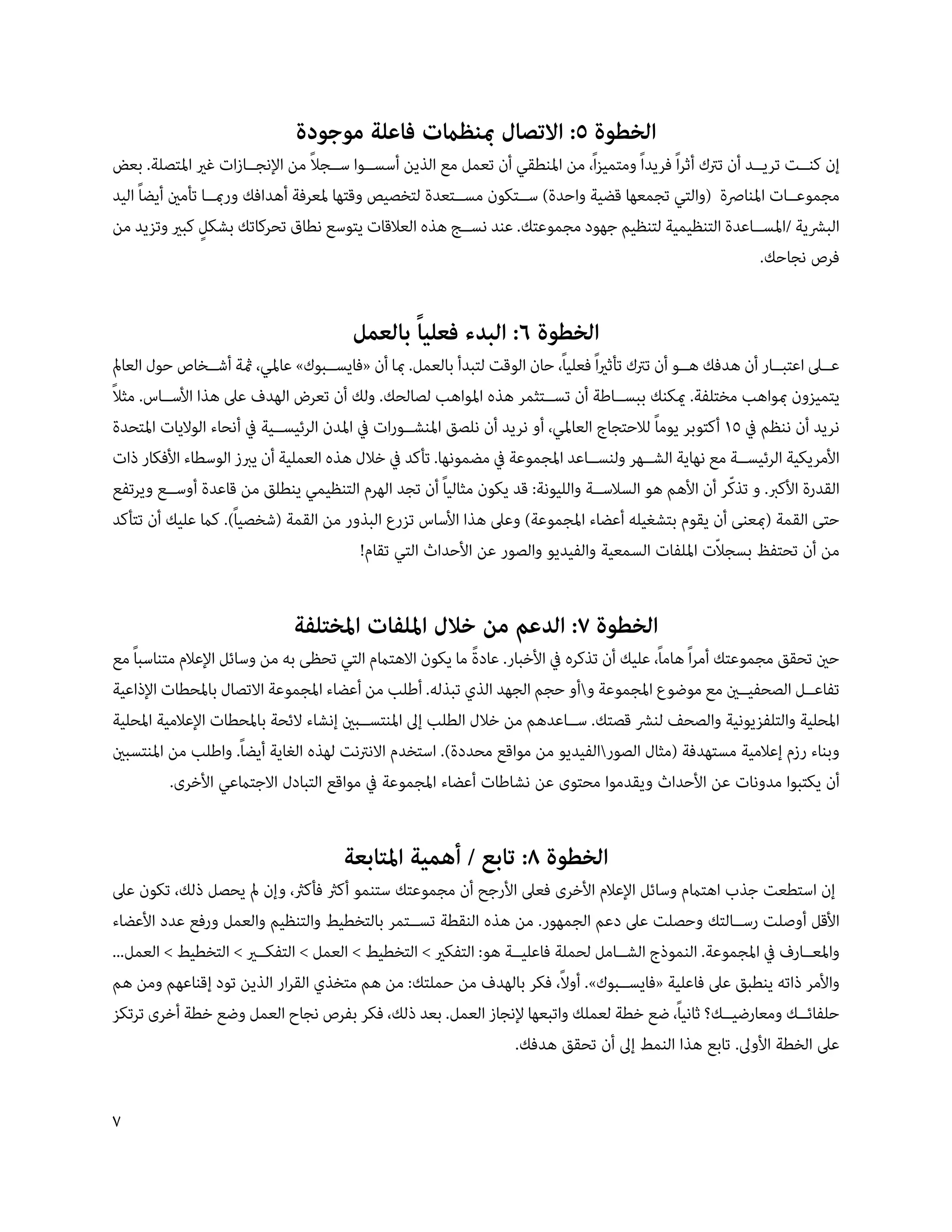 ‫الخطوة 5: االتصال مبنظامت فاعلة موجودة‬
                                   ‫ً‬
‫إن كن��ت تري��د أن ترتك أثراً فريداً ومتميزاً، من املنطقي أن تعمل مع الذين أسس��وا س��جال من اإلنج��ازات غري املتصلة. بعض‬
‫مجموع��ات املنارصة (والتي تجمعها قضية واحدة) س��تكون مس��تعدة لتخصيص وقتها ملعرفة أهدافك ورمب��ا تأمني أيضاً اليد‬
‫البرشية /املس��اعدة التنظيمية لتنظيم جهود مجموعتك. عند نس��ج هذه العالقات يتوسع نطاق تحركاتك بشكلٍ كبري وتزيد من‬
                                                                                                            ‫فرص نجاحك.‬


                                        ‫الخطوة 6: البدء فعلياً بالعمل‬
‫ع��ىل اعتب��ار أن هدفك ه��و أن ترتك تأثرياً فعلياً، حان الوقت لتبدأ بالعمل. مبا أن «فايس��بوك» عاملي، مثة أش��خاص حول العامل‬
‫ً‬
‫يتميزون مبواهب مختلفة. ميكنك ببس��اطة أن تس��تثمر هذه املواهب لصالحك. ولك أن تعرض الهدف عىل هذا األس��اس. مثال‬
‫نريد أن ننظم يف 51 أكتوبر يوماً لالحتجاج العاملي، أو نريد أن نلصق املنش��ورات يف املدن الرئيس��ية يف أنحاء الواليات املتحدة‬
‫األمريكية الرئيس��ة مع نهاية الش��هر ولنس��اعد املجموعة يف مضمونها. تأكد يف خالل هذه العملية أن يربز الوسطاء األفكار ذات‬
                                                                                                          ‫ّ‬
‫القدرة األكرب. و تذكر أن األهم هو السالس��ة والليونة: قد يكون مثالياً أن تجد الهرم التنظيمي ينطلق من قاعدة أوس��ع ويرتفع‬
‫حتى القمة (مبعنى أن يقوم بتشغيله أعضاء املجموعة) وعىل هذا األساس تزرع البذور من القمة (شخصياً). كام عليك أن تتأكد‬
                                                                                                       ‫ّ‬
                                           ‫من أن تحتفظ بسجالت امللفات السمعية والفيديو والصور عن األحداث التي تقام!‬


                              ‫الخطوة 7: الدعم من خالل امللفات املختلفة‬
‫حني تحقق مجموعتك أمراً هاماً، عليك أن تذكره يف األخبار. عادة ما يكون االهتامم التي تحظى به من وسائل اإلعالم متناسباً مع‬
                                                             ‫ً‬
‫تفاع��ل الصحفي��ني مع موضوع املجموعة وأو حجم الجهد الذي تبذله. أطلب من أعضاء املجموعة االتصال باملحطات اإلذاعية‬
‫املحلية والتلفزيونية والصحف لنرش قصتك. س��اعدهم من خالل الطلب إىل املنتس��بني إنشاء الئحة باملحطات اإلعالمية املحلية‬
‫وبناء رزم إعالمية مستهدفة (مثال الصورالفيديو من مواقع محددة). استخدم االنرتنت لهذه الغاية أيضاً. واطلب من املنتسبني‬
          ‫أن يكتبوا مدونات عن األحداث ويقدموا محتوى عن نشاطات أعضاء املجموعة يف مواقع التبادل االجتامعي األخرى.‬


                                       ‫الخطوة 8: تابع / أهمية املتابعة‬
‫إن استطعت جذب اهتامم وسائل اإلعالم األخرى فعىل األرجح أن مجموعتك ستنمو أكرث فأكرث، وإن مل يحصل ذلك، تكون عىل‬
‫األقل أوصلت رس��التك وحصلت عىل دعم الجمهور. من هذه النقطة تس��تمر بالتخطيط والتنظيم والعمل ورفع عدد األعضاء‬
‫واملع��ارف يف املجموعة. النموذج الش��امل لحملة فاعلي��ة هو: التفكري  التخطيط  العمل  التفك��ري  التخطيط  العمل...‬
‫واألمر ذاته ينطبق عىل فاعلية «فايس��بوك». أوالً، فكر بالهدف من حملتك: من هم متخذي القرار الذين تود إقناعهم ومن هم‬
‫حلفائ��ك ومعارضي��ك؟ ثانياً، ضع خطة لعملك واتبعها إلنجاز العمل. بعد ذلك، فكر بفرص نجاح العمل وضع خطة أخرى ترتكز‬
                                                                 ‫عىل الخطة األوىل. تابع هذا النمط إىل أن تحقق هدفك.‬


‫‬
 