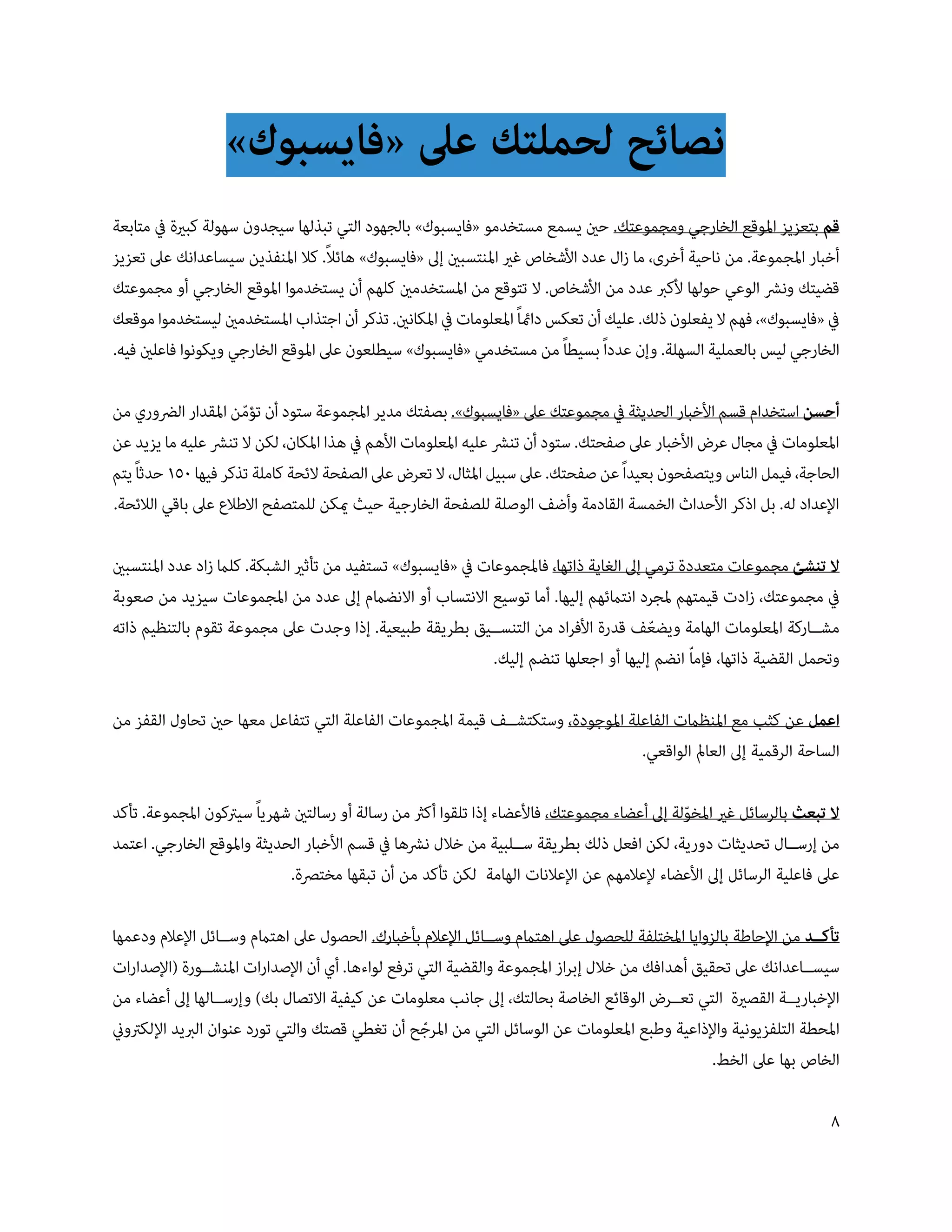 ‫نصائح لحملتك عىل «فايسبوك»‬
‫قم بتعزيز املوقع الخارجي ومجموعتك. حني يسمع مستخدمو «فايسبوك» بالجهود التي تبذلها سيجدون سهولة كبرية يف متابعة‬
                                    ‫ً‬
‫أخبار املجموعة. من ناحية أخرى، ما زال عدد األشخاص غري املنتسبني إىل «فايسبوك» هائال. كال املنفذين سيساعدانك عىل تعزيز‬
‫قضيتك ونرش الوعي حولها ألكرب عدد من األشخاص. ال تتوقع من املستخدمني كلهم أن يستخدموا املوقع الخارجي أو مجموعتك‬
‫يف «فايسبوك»، فهم ال يفعلون ذلك. عليك أن تعكس دامئاً املعلومات يف املكانني. تذكر أن اجتذاب املستخدمني ليستخدموا موقعك‬
‫الخارجي ليس بالعملية السهلة. وإن عدداً بسيطاً من مستخدمي «فايسبوك» سيطلعون عىل املوقع الخارجي ويكونوا فاعلني فيه.‬

‫أحسن استخدام قسم األخبار الحديثة يف مجموعتك عىل «فايسبوك». بصفتك مدير املجموعة ستود أن تؤمن املقدار الرضوري من‬
                      ‫ّ‬
‫املعلومات يف مجال عرض األخبار عىل صفحتك. ستود أن تنرش عليه املعلومات األهم يف هذا املكان، لكن ال تنرش عليه ما يزيد عن‬
‫الحاجة، فيمل الناس ويتصفحون بعيداً عن صفحتك. عىل سبيل املثال، ال تعرض عىل الصفحة الئحة كاملة تذكر فيها 051 حدثاً يتم‬
‫اإلعداد له. بل اذكر األحداث الخمسة القادمة وأضف الوصلة للصفحة الخارجية حيث ميكن للمتصفح االطالع عىل باقي الالئحة.‬

‫ال تنشئ مجموعات متعددة ترمي إىل الغاية ذاتها، فاملجموعات يف «فايسبوك» تستفيد من تأثري الشبكة. كلام زاد عدد املنتسبني‬
‫يف مجموعتك، زادت قيمتهم ملجرد انتامئهم إليها. أما توسيع االنتساب أو االنضامم إىل عدد من املجموعات سيزيد من صعوبة‬
‫مش��اركة املعلومات الهامة ويضعف قدرة األفراد من التنس��يق بطريقة طبيعية. إذا وجدت عىل مجموعة تقوم بالتنظيم ذاته‬
                                                                                         ‫ّ‬
                                                              ‫وتحمل القضية ذاتها، فإماّ انضم إليها أو اجعلها تنضم إليك.‬

‫اعمل عن كثب مع املنظامت الفاعلة املوجودة، وستكتش��ف قيمة املجموعات الفاعلة التي تتفاعل معها حني تحاول القفز من‬
                                                                                 ‫الساحة الرقمية إىل العامل الواقعي.‬

‫ال تبعث بالرسائل غري املخولة إىل أعضاء مجموعتك، فاألعضاء إذا تلقوا أكرث من رسالة أو رسالتني شهرياً سيرتكون املجموعة. تأكد‬
                                                                                               ‫ّ‬
‫من إرس��ال تحديثات دورية، لكن افعل ذلك بطريقة س��لبية من خالل نرشها يف قسم األخبار الحديثة واملوقع الخارجي. اعتمد‬
                             ‫عىل فاعلية الرسائل إىل األعضاء إلعالمهم عن اإلعالنات الهامة لكن تأكد من أن تبقها مخترصة.‬

‫تأك��د من اإلحاطة بالزوايا املختلفة للحصول عىل اهتامم وس��ائل اإلعالم بأخبارك. الحصول عىل اهتامم وس��ائل اإلعالم ودعمها‬
‫سيس��اعدانك عىل تحقيق أهدافك من خالل إبراز املجموعة والقضية التي ترفع لواءها. أي أن اإلصدارات املنش��ورة (اإلصدارات‬
‫اإلخباري��ة القصرية التي تع��رض الوقائع الخاصة بحالتك، إىل جانب معلومات عن كيفية االتصال بك) وإرس��الها إىل أعضاء من‬
‫املحطة التلفزيونية واإلذاعية وطبع املعلومات عن الوسائل التي من املرجح أن تغطي قصتك والتي تورد عنوان الربيد اإللكرتوين‬
                                                    ‫ّ‬
                                                                                                  ‫الخاص بها عىل الخط.‬

                                                                                                                       ‫8‬
 