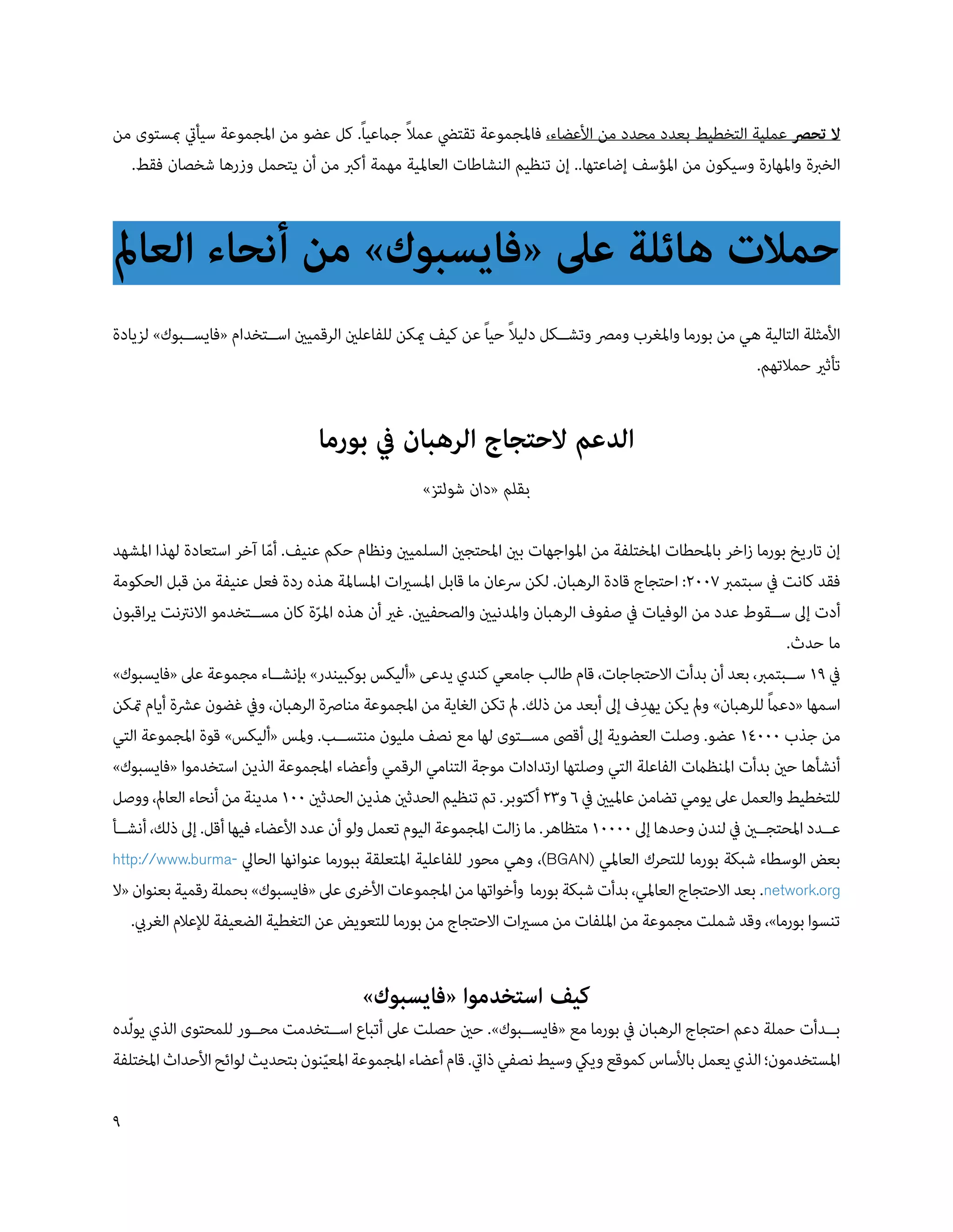 ‫ً‬
‫ال تحرص عملية التخطيط بعدد محدد من األعضاء، فاملجموعة تقتيض عمال جامعياً. كل عضو من املجموعة سيأيت مبستوى من‬
  ‫الخربة واملهارة وسيكون من املؤسف إضاعتها.. إن تنظيم النشاطات العاملية مهمة أكرب من أن يتحمل وزرها شخصان فقط.‬


‫حمالت هائلة عىل «فايسبوك» من أنحاء العامل‬
                                                                ‫ً‬
‫األمثلة التالية هي من بورما واملغرب ومرص وتش��كل دليال حياً عن كيف ميكن للفاعلني الرقميني اس��تخدام «فايس��بوك» لزيادة‬
                                                                                                      ‫تأثري حمالتهم.‬


                                  ‫الدعم الحتجاج الرهبان يف بورما‬
                                                   ‫بقلم «دان شولتز»‬

‫إن تاريخ بورما زاخر باملحطات املختلفة من املواجهات بني املحتجني السلميني ونظام حكم عنيف. أما آخر استعادة لهذا املشهد‬
                            ‫ّ‬
‫فقد كانت يف سبتمرب 00: احتجاج قادة الرهبان. لكن رسعان ما قابل املسريات املساملة هذه ردة فعل عنيفة من قبل الحكومة‬
‫أدت إىل س��قوط عدد من الوفيات يف صفوف الرهبان واملدنيني والصحفيني. غري أن هذه املرة كان مس��تخدمو االنرتنت يراقبون‬
                                    ‫ّ‬
                                                                                                               ‫ما حدث.‬
‫يف 91 س��بتمرب، بعد أن بدأت االحتجاجات، قام طالب جامعي كندي يدعى «أليكس بوكبيندر» بإنش��اء مجموعة عىل «فايسبوك»‬
                                                                                        ‫ِ‬                    ‫ً‬
‫اسمها «دعام للرهبان» ومل يكن يهدف إىل أبعد من ذلك. مل تكن الغاية من املجموعة منارصة الرهبان، ويف غضون عرشة أيام متكن‬
‫من جذب 00041 عضو. وصلت العضوية إىل أقىص مس��توى لها مع نصف مليون منتس��ب. وملس «أليكس» قوة املجموعة التي‬
‫أنشأها حني بدأت املنظامت الفاعلة التي وصلتها ارتدادات موجة التنامي الرقمي وأعضاء املجموعة الذين استخدموا «فايسبوك»‬
‫للتخطيط والعمل عىل يومي تضامن عامليني يف 6 و3 أكتوبر. تم تنظيم الحدثني هذين الحدثني 001 مدينة من أنحاء العامل، ووصل‬
‫ع��دد املحتج��ني يف لندن وحدها إىل 00001 متظاهر. ما زالت املجموعة اليوم تعمل ولو أن عدد األعضاء فيها أقل. إىل ذلك، أنش��أ‬
‫بعض الوسطاء شبكة بورما للتحرك العاملي )‪ ،)BGAN‬وهي محور للفاعلية املتعلقة ببورما عنوانها الحايل -‪http://www.burma‬‬
‫‪ .network.org‬بعد االحتجاج العاملي، بدأت شبكة بورما وأخواتها من املجموعات األخرى عىل «فايسبوك» بحملة رقمية بعنوان «ال‬
    ‫تنسوا بورما»، وقد شملت مجموعة من امللفات من مسريات االحتجاج من بورما للتعويض عن التغطية الضعيفة لإلعالم الغريب.‬


                                         ‫كيف استخدموا «فايسبوك»‬
‫ب��دأت حملة دعم احتجاج الرهبان يف بورما مع «فايس��بوك». حني حصلت عىل أتباع اس��تخدمت مح��ور للمحتوى الذي يو ّلده‬
‫املستخدمون؛ الذي يعمل باألساس كموقع وييك وسيط نصفي ذايت. قام أعضاء املجموعة املعينون بتحديث لوائح األحداث املختلفة‬
                                 ‫ّ‬

‫9‬
 