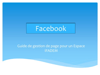 Facebook

Guide de gestion de page pour un Espace
                IFADEM
 