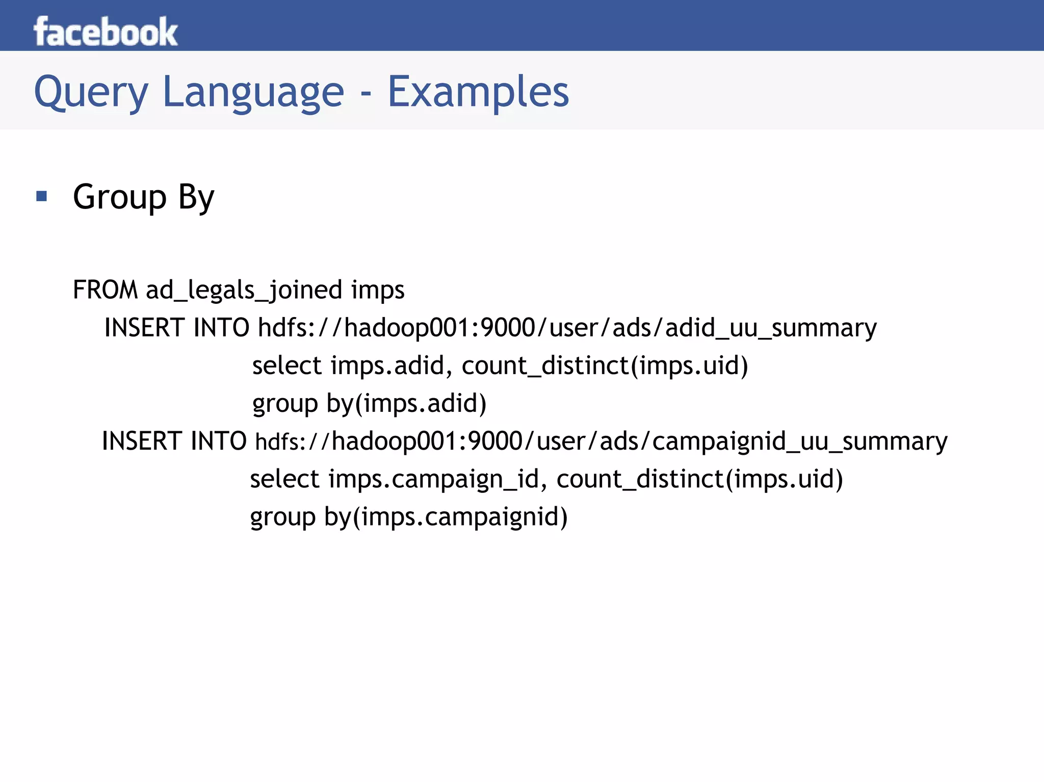 Query Language - Examples

 Group By

 FROM ad_legals_joined imps
   INSERT INTO hdfs://hadoop001:9000/user/ads/adid_uu_summary
               select imps.adid, count_distinct(imps.uid)
               group by(imps.adid)
   INSERT INTO hdfs://hadoop001:9000/user/ads/campaignid_uu_summary
               select imps.campaign_id, count_distinct(imps.uid)
               group by(imps.campaignid)
 