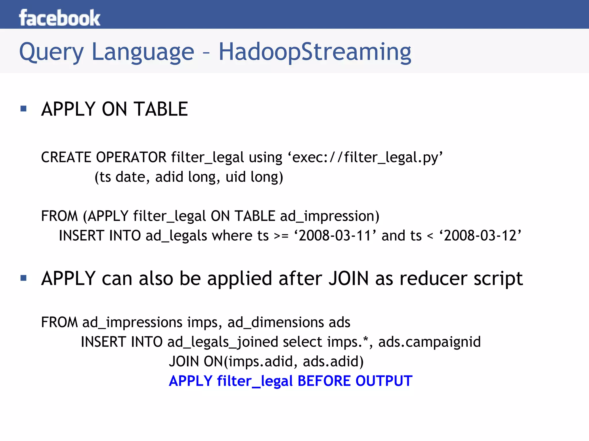 Query Language – HadoopStreaming

 APPLY ON TABLE

 CREATE OPERATOR filter_legal using ‘exec://filter_legal.py’
        (ts date, adid long, uid long)

 FROM (APPLY filter_legal ON TABLE ad_impression)
   INSERT INTO ad_legals where ts >= ‘2008-03-11’ and ts < ‘2008-03-12’


 APPLY can also be applied after JOIN as reducer script

 FROM ad_impressions imps, ad_dimensions ads
      INSERT INTO ad_legals_joined select imps.*, ads.campaignid
                  JOIN ON(imps.adid, ads.adid)
                  APPLY filter_legal BEFORE OUTPUT
 