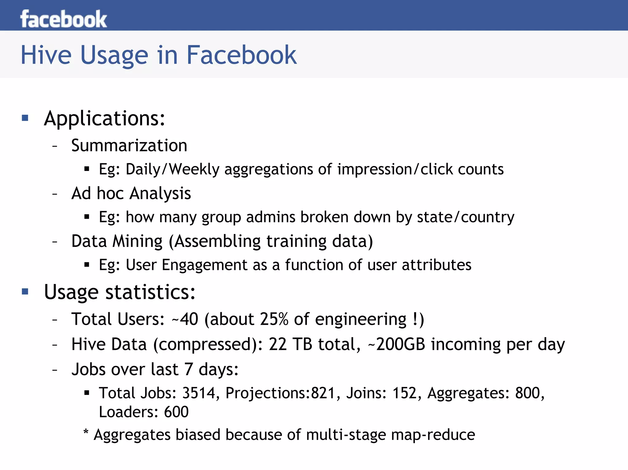Hive Usage in Facebook

 Applications:
  – Summarization
       Eg: Daily/Weekly aggregations of impression/click counts
  – Ad hoc Analysis
       Eg: how many group admins broken down by state/country
  – Data Mining (Assembling training data)
       Eg: User Engagement as a function of user attributes
 Usage statistics:
  – Total Users: ~40 (about 25% of engineering !)
  – Hive Data (compressed): 22 TB total, ~200GB incoming per day
  – Jobs over last 7 days:
        Total Jobs: 3514, Projections:821, Joins: 152, Aggregates: 800,
        Loaders: 600
     * Aggregates biased because of multi-stage map-reduce
 