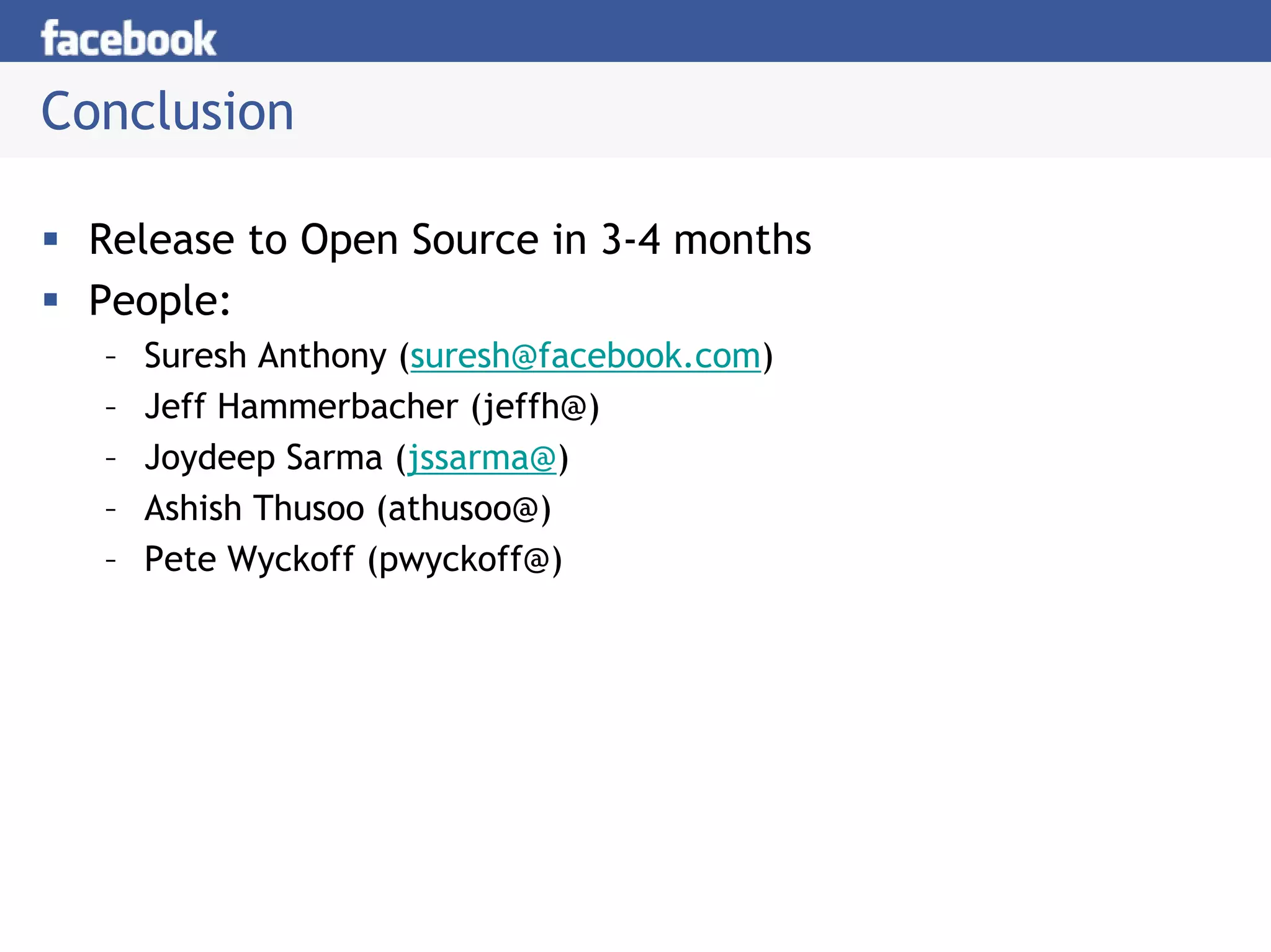 Conclusion

 Release to Open Source in 3-4 months
 People:
  –   Suresh Anthony (suresh@facebook.com)
  –   Jeff Hammerbacher (jeffh@)
  –   Joydeep Sarma (jssarma@)
  –   Ashish Thusoo (athusoo@)
  –   Pete Wyckoff (pwyckoff@)
 