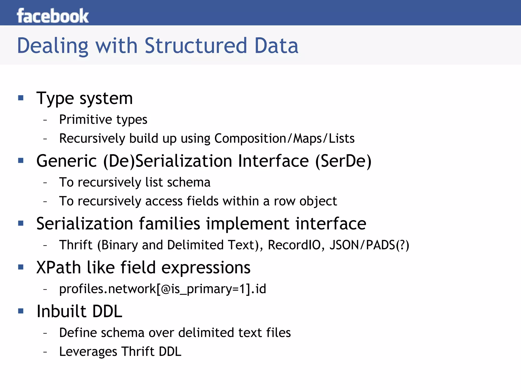 Dealing with Structured Data

 Type system
  – Primitive types
  – Recursively build up using Composition/Maps/Lists
 Generic (De)Serialization Interface (SerDe)
  – To recursively list schema
  – To recursively access fields within a row object
 Serialization families implement interface
  – Thrift (Binary and Delimited Text), RecordIO, JSON/PADS(?)
 XPath like field expressions
  – profiles.network[@is_primary=1].id
 Inbuilt DDL
  – Define schema over delimited text files
  – Leverages Thrift DDL
 