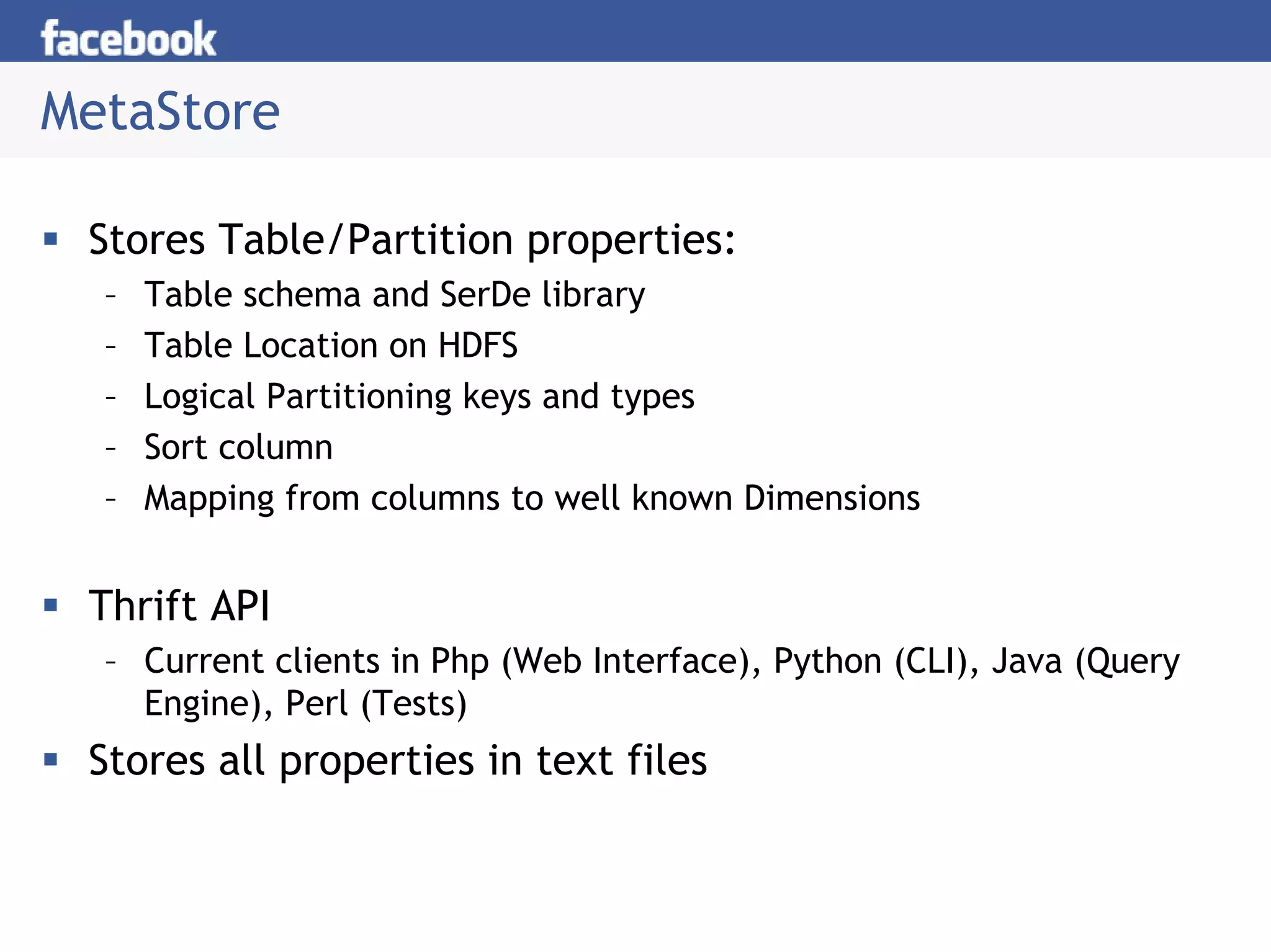 MetaStore

 Stores Table/Partition properties:
  –   Table schema and SerDe library
  –   Table Location on HDFS
  –   Logical Partitioning keys and types
  –   Sort column
  –   Mapping from columns to well known Dimensions


 Thrift API
  – Current clients in Php (Web Interface), Python (CLI), Java (Query
    Engine), Perl (Tests)
 Stores all properties in text files
 
