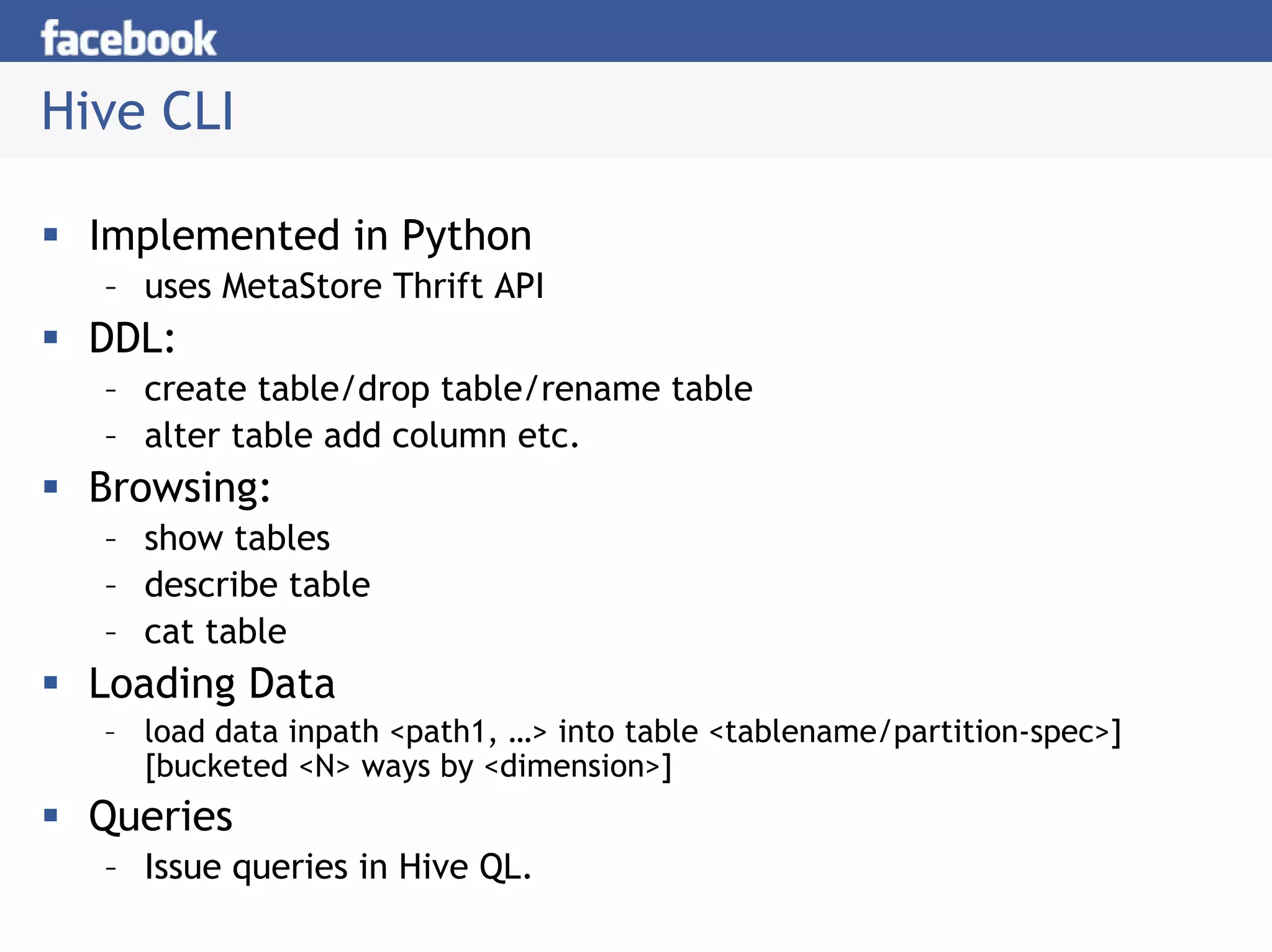 Hive CLI

 Implemented in Python
  – uses MetaStore Thrift API
 DDL:
  – create table/drop table/rename table
  – alter table add column etc.
 Browsing:
  – show tables
  – describe table
  – cat table
 Loading Data
  – load data inpath <path1, …> into table <tablename/partition-spec>]
    [bucketed <N> ways by <dimension>]
 Queries
  – Issue queries in Hive QL.
 