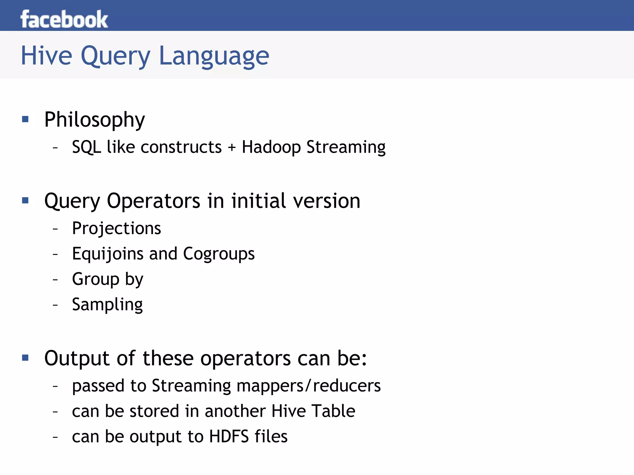 Hive Query Language

 Philosophy
  – SQL like constructs + Hadoop Streaming


 Query Operators in initial version
  –   Projections
  –   Equijoins and Cogroups
  –   Group by
  –   Sampling


 Output of these operators can be:
  – passed to Streaming mappers/reducers
  – can be stored in another Hive Table
  – can be output to HDFS files
 