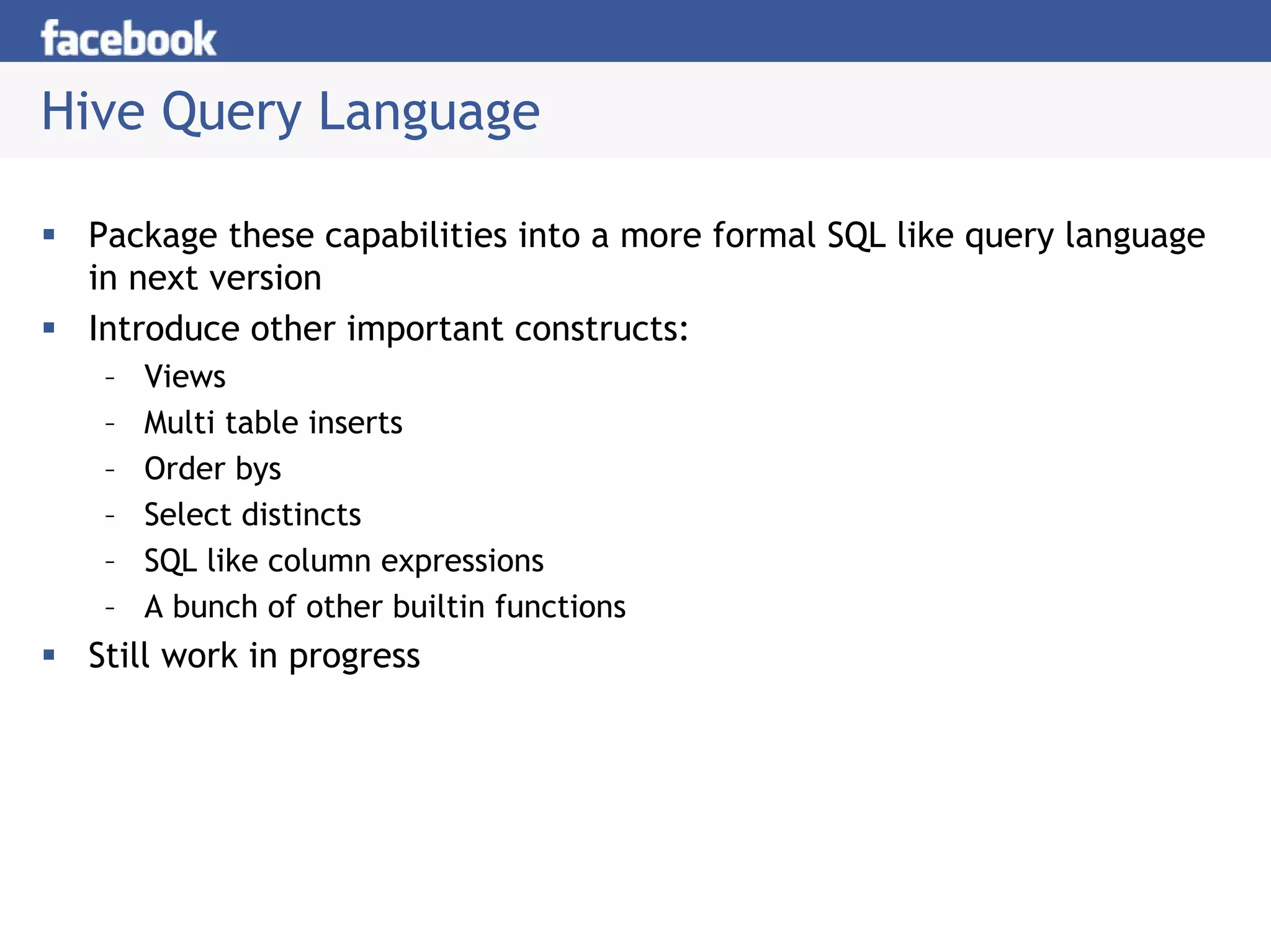 Hive Query Language

 Package these capabilities into a more formal SQL like query language
 in next version
 Introduce other important constructs:
  –   Views
  –   Multi table inserts
  –   Order bys
  –   Select distincts
  –   SQL like column expressions
  –   A bunch of other builtin functions
 Still work in progress
 