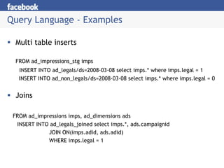 Query Language - Examples

  Multi table inserts

  FROM ad_impressions_stg imps
   INSERT INTO ad_legals/ds=2008-03-08 select imps.* where imps.legal = 1
   INSERT INTO ad_non_legals/ds=2008-03-08 select imps.* where imps.legal = 0


  Joins

 FROM ad_impressions imps, ad_dimensions ads
  INSERT INTO ad_legals_joined select imps.*, ads.campaignid
             JOIN ON(imps.adid, ads.adid)
             WHERE imps.legal = 1
 
