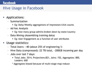 Hive Usage in Facebook

 Applications:
  – Summarization
       Eg: Daily/Weekly aggregations of impression/click counts
  – Ad hoc Analysis
       Eg: how many group admins broken down by state/country
  – Data Mining (Assembling training data)
       Eg: User Engagement as a function of user attributes
 Usage statistics:
  – Total Users: ~40 (about 25% of engineering !)
  – Hive Data (compressed): 22 TB total, ~200GB incoming per day
  – Jobs over last 7 days:
        Total Jobs: 3514, Projections:821, Joins: 152, Aggregates: 800,
        Loaders: 600
     * Aggregates biased because of multi-stage map-reduce
 