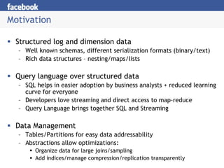 Motivation

 Structured log and dimension data
  – Well known schemas, different serialization formats (binary/text)
  – Rich data structures – nesting/maps/lists

 Query language over structured data
  – SQL helps in easier adoption by business analysts + reduced learning
    curve for everyone
  – Developers love streaming and direct access to map-reduce
  – Query Language brings together SQL and Streaming

 Data Management
  – Tables/Partitions for easy data addressability
  – Abstractions allow optimizations:
        Organize data for large joins/sampling
        Add indices/manage compression/replication transparently
 