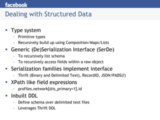 Dealing with Structured Data

 Type system
  – Primitive types
  – Recursively build up using Composition/Maps/Lists
 Generic (De)Serialization Interface (SerDe)
  – To recursively list schema
  – To recursively access fields within a row object
 Serialization families implement interface
  – Thrift (Binary and Delimited Text), RecordIO, JSON/PADS(?)
 XPath like field expressions
  – profiles.network[@is_primary=1].id
 Inbuilt DDL
  – Define schema over delimited text files
  – Leverages Thrift DDL
 