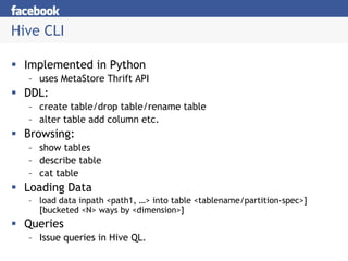 Hive CLI

 Implemented in Python
  – uses MetaStore Thrift API
 DDL:
  – create table/drop table/rename table
  – alter table add column etc.
 Browsing:
  – show tables
  – describe table
  – cat table
 Loading Data
  – load data inpath <path1, …> into table <tablename/partition-spec>]
    [bucketed <N> ways by <dimension>]
 Queries
  – Issue queries in Hive QL.
 