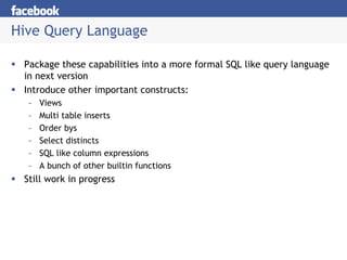 Hive Query Language

 Package these capabilities into a more formal SQL like query language
 in next version
 Introduce other important constructs:
  –   Views
  –   Multi table inserts
  –   Order bys
  –   Select distincts
  –   SQL like column expressions
  –   A bunch of other builtin functions
 Still work in progress
 