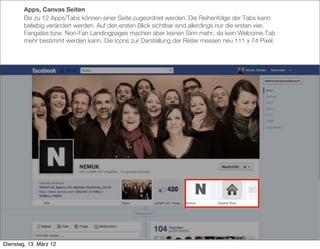Apps, Canvas Seiten
        Bis zu 12 Apps/Tabs können einer Seite zugeordnet werden. Die Reihenfolge der Tabs kann
        beliebig verändert werden. Auf den ersten Blick sichtbar sind allerdings nur die ersten vier.
        Fangates bzw. Non-Fan Landingpages machen aber keinen Sinn mehr, da kein Welcome-Tab
        mehr bestimmt werden kann. Die Icons zur Darstellung der Reiter messen neu 111 x 74 Pixel.




Dienstag, 13. März 12
 