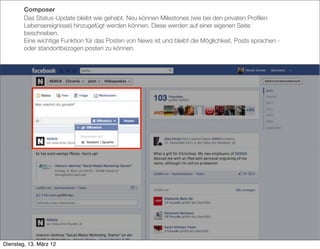 Composer
        Das Status-Update bleibt wie gehabt. Neu können Milestones (wie bei den privaten Proﬁlen
        Lebensereignisse) hinzugefügt werden können. Diese werden auf einer eigenen Seite
        beschrieben.
        Eine wichtige Funktion für das Posten von News ist und bleibt die Möglichkeit, Posts sprachen -
        oder standortbezogen posten zu können.




Dienstag, 13. März 12
 