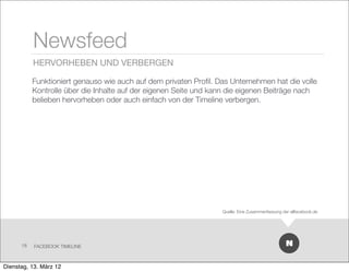Newsfeed
           HERVORHEBEN UND VERBERGEN

           Funktioniert genauso wie auch auf dem privaten Proﬁl. Das Unternehmen hat die volle
           Kontrolle über die Inhalte auf der eigenen Seite und kann die eigenen Beiträge nach
           belieben hervorheben oder auch einfach von der Timeline verbergen.




                                                                  Quelle: Eine Zusammenfassung der allfacebook.de




      18   FACEBOOK TIMELINE



Dienstag, 13. März 12
 